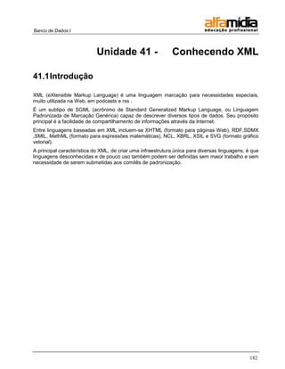 Banco de Dados I 
182 
Unidade 41 - Conhecendo XML 
41.1 Introdução 
XML (eXtensible Markup Language) é uma linguagem marcação para necessidades especiais, muito utilizada na Web, em podcasts e rss . 
É um subtipo de SGML (acrônimo de Standard Generalized Markup Language, ou Linguagem Padronizada de Marcação Genérica) capaz de descrever diversos tipos de dados. Seu propósito principal é a facilidade de compartilhamento de informações através da Internet. 
Entre linguagens baseadas em XML incluem-se XHTML (formato para páginas Web), RDF,SDMX ,SMIL, MathML (formato para expressões matemáticas), NCL, XBRL, XSIL e SVG (formato gráfico vetorial). 
A principal característica do XML, de criar uma infraestrutura única para diversas linguagens, é que linguagens desconhecidas e de pouco uso também podem ser definidas sem maior trabalho e sem necessidade de serem submetidas aos comitês de padronização.  