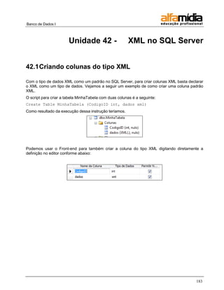 Banco de Dados I 
183 
Unidade 42 - XML no SQL Server 
42.1 Criando colunas do tipo XML 
Com o tipo de dados XML como um padrão no SQL Server, para criar colunas XML basta declarar o XML como um tipo de dados. Vejamos a seguir um exemplo de como criar uma coluna padrão XML. 
O script para criar a tabela MinhaTabela com duas colunas é a seguinte: 
Create Table MinhaTabela (CodigoID int, dados xml) 
Como resultado da execução dessa instrução teríamos. 
Podemos usar o Front-end para também criar a coluna do tipo XML digitando diretamente a definição no editor conforme abaixo: 
 