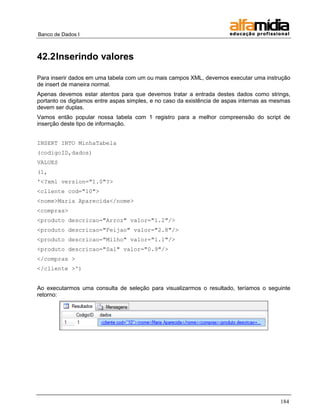 Banco de Dados I 
184 
42.2 Inserindo valores 
Para inserir dados em uma tabela com um ou mais campos XML, devemos executar uma instrução de insert de maneira normal. 
Apenas devemos estar atentos para que devemos tratar a entrada destes dados como strings, portanto os digitamos entre aspas simples, e no caso da existência de aspas internas as mesmas devem ser duplas. 
Vamos então popular nossa tabela com 1 registro para a melhor compreensão do script de inserção deste tipo de informação. 
INSERT INTO MinhaTabela 
(codigoID,dados) 
VALUES 
(1, 
'<?xml version="1.0"?> 
<cliente cod="10"> 
<nome>Maria Aparecida</nome> 
<compras> 
<produto descricao="Arroz" valor="1.2"/> 
<produto descricao="Feijao" valor="2.8"/> 
<produto descricao="Milho" valor="1.1"/> 
<produto descricao="Sal" valor="0.9"/> 
</compras > 
</cliente >') 
Ao executarmos uma consulta de seleção para visualizarmos o resultado, teríamos o seguinte retorno: 
 