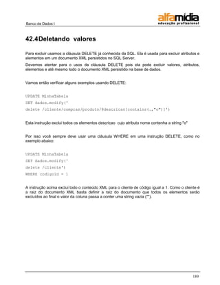 Banco de Dados I 
189 
42.4 Deletando valores 
Para excluir usamos a cláusula DELETE já conhecida da SQL. Ela é usada para excluir atributos e elementos em um documento XML persistidos no SQL Server. 
Devemos atentar para o usos da cláusula DELETE pois ela pode excluir valores, atributos, elementos e até mesmo todo o documento XML persistido na base de dados. 
Vamos então verificar alguns exemplos usando DELETE: 
UPDATE MinhaTabela 
SET dados.modify(' 
delete /cliente/compras/produto/@descricao[contains(.,"o")]') 
Esta instrução exclui todos os elementos descricao cujo atributo nome contenha a string "o" 
Por isso você sempre deve usar uma cláusula WHERE em uma instrução DELETE, como no exemplo abaixo: 
UPDATE MinhaTabela 
SET dados.modify(' 
delete /cliente') 
WHERE codigoid = 1 
A instrução acima exclui todo o conteúdo XML para o cliente de código igual a 1. Como o cliente é a raiz do documento XML basta definir a raiz do documento que todos os elementos serão excluídos ao final o valor da coluna passa a conter uma string vazia ("").  
