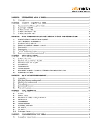 UNIDADE 1 - INTRODUÇÃO AO BANCO DE DADOS ....................................................................................................... 3 
1.1 INTRODUÇÃO ............................................................................................................................................................... 3 
UNIDADE 2 - CONCEITOS E ARQUITETURAS - SGBD ....................................................................................................... 4 
2.1 AS LINGUAGENS PARA MANIPULAÇÃO DE DADOS: .............................................................................................................. 4 
2.2 CLASSIFICAÇÃO DOS SGBDS ........................................................................................................................................... 4 
2.3 O MODELO DE REDE 3-3-1 ............................................................................................................................................ 4 
2.4 O MODELO HIERÁRQUICO 3-3-2: ................................................................................................................................... 5 
2.5 O MODELO RELACIONAL 3-3-3: ..................................................................................................................................... 5 
UNIDADE 3 - MODELAGEM DE DADOS UTILIZANDO O MODELO ENTIDADE RELACIONAMENTO (ER) ........................... 8 
3.1 ELEMENTOS DO MODELO ENTIDADE-RELACIONAMENTO ...................................................................................................... 8 
3.2 TIPOS E INSTÂNCIAS DE RELACIONAMENTO: ..................................................................................................................... 10 
3.3 RESUMO DOS OBJETOS GRÁFICOS: .................................................................................................................................. 14 
3.4 MODELO ENTIDADE RELACIONAMENTO ESTENDIDO: ......................................................................................................... 15 
3.5 ESPECIALIZAÇÃO ......................................................................................................................................................... 16 
3.6 GENERALIZAÇÃO:........................................................................................................................................................ 17 
3.7 “LATTICE” OU MÚLTIPLA HERANÇA: .............................................................................................................................. 19 
3.8 DICAS PARA A ELABORAÇÃO DE UM DIAGRAMA E-R: .......................................................................................................... 20 
UNIDADE 4 - O MODELO RELACIONAL ........................................................................................................................ 22 
4.1 O MODELO RELACIONAL .............................................................................................................................................. 22 
4.2 DOMÍNIOS, TUPLAS, ATRIBUTOS E RELAÇÕES ................................................................................................................... 22 
4.3 ATRIBUTO CHAVE DE UMA RELAÇÃO .............................................................................................................................. 23 
4.4 CHAVE PRIMÁRIA ....................................................................................................................................................... 24 
4.5 CHAVE CANDIDATA ..................................................................................................................................................... 25 
4.6 CHAVE ESTRANGEIRA .................................................................................................................................................. 25 
4.7 MAPEAMENTO DO MODELO ENTIDADE RELACIONAMENTO PARA O MODELO RELACIONAL ....................................................... 25 
4.8 NORMALIZAÇÃO DE DADOS .......................................................................................................................................... 29 
UNIDADE 5 - SQL (STRUCTURED QUERY LANGUAGE) .................................................................................................. 33 
5.1 INTRODUÇÃO ............................................................................................................................................................. 33 
5.2 DML (DATA MANIPULATION LANGUAGE): ...................................................................................................................... 33 
5.3 DCL (DATA CONTROL LANGUAGE): ............................................................................................................................... 33 
5.4 TIPOS DE DADOS: ....................................................................................................................................................... 34 
5.5 EXPRESSÕES E OPERADORES: ........................................................................................................................................ 34 
5.6 TIPOS DE OPERADORES ................................................................................................................................................ 35 
UNIDADE 6 - CRIAÇÃO DE TABELAS ............................................................................................................................. 37 
6.1 TUTORIAL:................................................................................................................................................................. 37 
6.2 CRIANDO TABELAS ...................................................................................................................................................... 37 
6.3 PARÂMETROS DE CAMPOS NA CRIAÇÃO DE TABELAS: ........................................................................................................ 38 
6.4 VALORES NULOS ........................................................................................................................................................ 38 
6.5 CHAVE PRIMÁRIA ....................................................................................................................................................... 38 
6.6 CHAVE ESTRANGEIRA: ................................................................................................................................................. 39 
6.7 INTEGRIDADE REFERENCIAL: ......................................................................................................................................... 39 
6.8 ON UPDATE: ........................................................................................................................................................... 39 
6.9 ON DELETE: ............................................................................................................................................................ 40 
6.10 REMOVENDO TABELAS................................................................................................................................................. 41 
UNIDADE 7 - COMANDOS PARA ALTERAR TABELAS .................................................................................................... 42 
7.1 ALTERAÇÃO DE TABELAS CRIADAS .................................................................................................................................. 42  