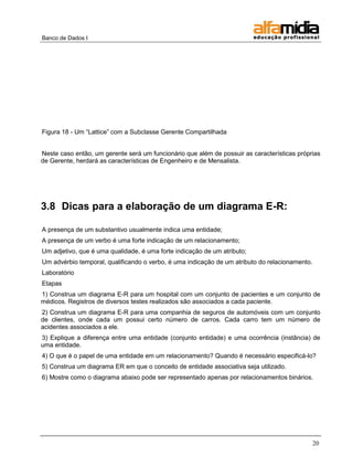 Banco de Dados I 
20 
Figura 18 - Um ―Lattice‖ com a Subclasse Gerente Compartilhada 
Neste caso então, um gerente será um funcionário que além de possuir as características próprias de Gerente, herdará as características de Engenheiro e de Mensalista. 
3.8 Dicas para a elaboração de um diagrama E-R: 
A presença de um substantivo usualmente indica uma entidade; 
A presença de um verbo é uma forte indicação de um relacionamento; 
Um adjetivo, que é uma qualidade, é uma forte indicação de um atributo; 
Um advérbio temporal, qualificando o verbo, é uma indicação de um atributo do relacionamento. 
Laboratório 
Etapas 
1) Construa um diagrama E-R para um hospital com um conjunto de pacientes e um conjunto de médicos. Registros de diversos testes realizados são associados a cada paciente. 
2) Construa um diagrama E-R para uma companhia de seguros de automóveis com um conjunto de clientes, onde cada um possui certo número de carros. Cada carro tem um número de acidentes associados a ele. 
3) Explique a diferença entre uma entidade (conjunto entidade) e uma ocorrência (instância) de uma entidade. 
4) O que é o papel de uma entidade em um relacionamento? Quando é necessário especificá-lo? 
5) Construa um diagrama ER em que o conceito de entidade associativa seja utilizado. 
6) Mostre como o diagrama abaixo pode ser representado apenas por relacionamentos binários. 
 