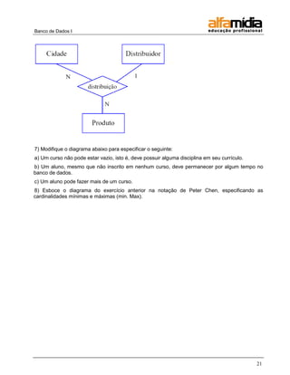 Banco de Dados I 
21 
7) Modifique o diagrama abaixo para especificar o seguinte: 
a) Um curso não pode estar vazio, isto é, deve possuir alguma disciplina em seu currículo. 
b) Um aluno, mesmo que não inscrito em nenhum curso, deve permanecer por algum tempo no banco de dados. 
c) Um aluno pode fazer mais de um curso. 
8) Esboce o diagrama do exercício anterior na notação de Peter Chen, especificando as cardinalidades mínimas e máximas (min. Max).  