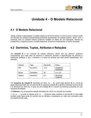 Banco de Dados I 
22 
Unidade 4 - O Modelo Relacional 
4.1 O Modelo Relacional 
Nesta unidade é apresentado o modelo relacional de forma teórica e a forma como o mesmo pode ser derivado do modelo Entidade-Relacionamento apresentado na unidade anterior. Assim, com o conteúdo visto na unidade anterior podemos modelar os dados de uma aplicação, através do modelo ER, e mapeá-los para o modelo relacional, de forma a implementar no banco de dados. 
4.2 Domínios, Tuplas, Atributos e Relações 
Um domínio D é um conjunto de valores atômicos, sendo que por atômico, podemos compreender que cada valor do domínio é indivisível. Durante a especificação do domínio é importante destacar o tipo, o tamanho e a faixa do atributo que está sendo especificado. Por exemplo: 
Coluna 
Tipo 
Tamanho 
Faixa 
RG 
Numérico 
10,0 
03000000- 25999999 
Nome 
Caractere 
30 
a-z, A-Z 
Salário 
Numérico 
5,2 
00100,00- 12999,99 
Um esquema de relação R, denotado por R(A1, A2,..., An), onde cada atributo Ai é o nome do papel desempenhado por um domínio D no esquema relação R, onde D é chamado domínio de Ai e é denotado por dom (Ai). O grau de uma relação R é o número de atributos presentes em seu esquema de relação. 
A instância r de um esquema relação denotado por r(R) é um conjunto de n-tuplas: 
r = [t1, t2, ... , tn] onde os valores de [t1, t2, ... , tn] devem estar contidos no domínio D. O valor nulo também pode fazer parte do domínio de um atributo e representa um valor não conhecido para uma determinada tupla. 
 