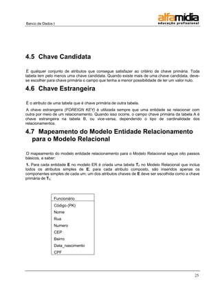 Banco de Dados I 
25 
4.5 Chave Candidata 
É qualquer conjunto de atributos que consegue satisfazer ao critério de chave primária. Toda tabela tem pelo menos uma chave candidata. Quando existe mais de uma chave candidata, deve- se escolher para chave primária o campo que tenha a menor possibilidade de ter um valor nulo. 
4.6 Chave Estrangeira 
É o atributo de uma tabela que é chave primária de outra tabela. 
A chave estrangeira (FOREIGN KEY) é utilizada sempre que uma entidade se relacionar com outra por meio de um relacionamento. Quando isso ocorre, o campo chave primária da tabela A é chave estrangeira na tabela B, ou vice-versa, dependendo o tipo de cardinalidade dos relacionamentos. 
4.7 Mapeamento do Modelo Entidade Relacionamento para o Modelo Relacional 
O mapeamento do modelo entidade relacionamento para o Modelo Relacional segue oito passos básicos, a saber: 
1. Para cada entidade E no modelo ER é criada uma tabela T1 no Modelo Relacional que inclua todos os atributos simples de E; para cada atributo composto, são inseridos apenas os componentes simples de cada um; um dos atributos chaves de E deve ser escolhida como a chave primária de T1; 
Funcionário 
Código (PK) 
Nome 
Rua 
Numero 
CEP 
Bairro 
Data_nascimento 
CPF 
 