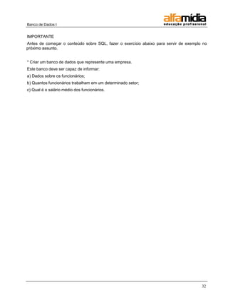 Banco de Dados I 
32 
IMPORTANTE 
Antes de começar o conteúdo sobre SQL, fazer o exercício abaixo para servir de exemplo no próximo assunto. 
* Criar um banco de dados que represente uma empresa. 
Este banco deve ser capaz de informar: 
a) Dados sobre os funcionários; 
b) Quantos funcionários trabalham em um determinado setor; 
c) Qual é o salário médio dos funcionários.  
