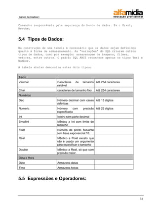 Banco de Dados I 
34 
Comandos responsáveis pela segurança do banco de dados. Ex.: Grant, Revoke. 
5.4 Tipos de Dados: 
Na construção de uma tabela é necessário que os dados sejam definidos quanto à forma de armazenamento. As “variações” do SQL criaram outros tipos de dados, como por exemplo: armazenagem de imagens, filmes, vetores, entre outros. O padrão SQL ANSI reconhece apenas os tipos Text e Number. 
A tabela abaixo demonstra estes dois tipos: 
Texto 
Varchar 
Caracteres de tamanho variável 
Até 254 caracteres 
Char 
caracteres de tamanho fixo 
Até 254 caracteres Numérico 
Dec 
Número decimal com casas definidas 
Até 15 dígitos 
Numeric 
Número com precisão especificada 
Até 22 dígitos 
Int 
Inteiro sem parte decimal 
Smallint 
idêntico a Int com limite de tamanho 
Float 
Número de ponto flutuante com base exponencial 10 
Real 
Idêntico a Float exceto que não é usado um argumento para especificar o tamanho 
Double 
Idêntico a Real, só que com precisão maior. 
Data e Hora 
Date 
Armazena datas 
Time 
Armazena horas 
5.5 Expressões e Operadores:  