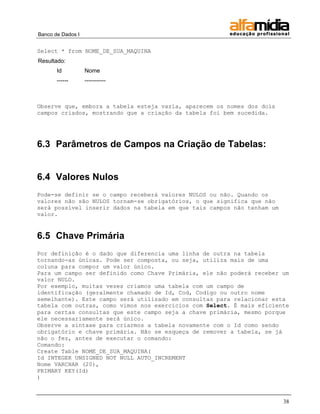 Banco de Dados I 
38 
Select * from NOME_DE_SUA_MAQUINA 
Resultado: 
Id 
Nome 
------ 
----------- 
Observe que, embora a tabela esteja vazia, aparecem os nomes dos dois campos criados, mostrando que a criação da tabela foi bem sucedida. 
6.3 Parâmetros de Campos na Criação de Tabelas: 
6.4 Valores Nulos 
Pode-se definir se o campo receberá valores NULOS ou não. Quando os valores não são NULOS tornam-se obrigatórios, o que significa que não será possível inserir dados na tabela em que tais campos não tenham um valor. 
6.5 Chave Primária 
Por definição é o dado que diferencia uma linha de outra na tabela tornando-as únicas. Pode ser composta, ou seja, utiliza mais de uma coluna para compor um valor único. 
Para um campo ser definido como Chave Primária, ele não poderá receber um valor NULO. 
Por exemplo, muitas vezes criamos uma tabela com um campo de identificação (geralmente chamado de Id, Cod, Codigo ou outro nome semelhante). Este campo será utilizado em consultas para relacionar esta tabela com outras, como vimos nos exercícios com Select. É mais eficiente para certas consultas que este campo seja a chave primária, mesmo porque ele necessariamente será único. 
Observe a sintaxe para criarmos a tabela novamente com o Id como sendo obrigatório e chave primária. Não se esqueça de remover a tabela, se já não o fez, antes de executar o comando: 
Comando: 
Create Table NOME_DE_SUA_MAQUINA( 
Id INTEGER UNSIGNED NOT NULL AUTO_INCREMENT 
Nome VARCHAR (20), 
PRIMARY KEY(Id) 
)  