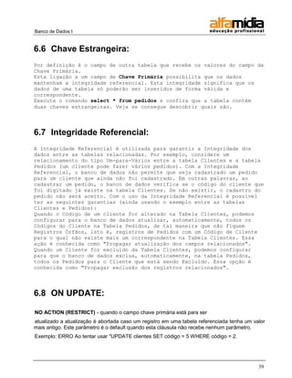 Banco de Dados I 
39 
6.6 Chave Estrangeira: 
Por definição é o campo de outra tabela que recebe os valores do campo da Chave Primária. 
Esta ligação a um campo de Chave Primária possibilita que os dados mantenham a integridade referencial. Esta integridade significa que os dados de uma tabela só poderão ser inseridos de forma válida e correspondente. 
Execute o comando select * from pedidos e confira que a tabela contém duas chaves estrangeiras. Veja se consegue descobrir quais são. 
6.7 Integridade Referencial: 
A Integridade Referencial é utilizada para garantir a Integridade dos dados entre as tabelas relacionadas. Por exemplo, considere um relacionamento do tipo Um-para-Vários entre a tabela Clientes e a tabela Pedidos (um cliente pode fazer vários pedidos). Com a Integridade Referencial, o banco de dados não permite que seja cadastrado um pedido para um cliente que ainda não foi cadastrado. Em outras palavras, ao cadastrar um pedido, o banco de dados verifica se o código do cliente que foi digitado já existe na tabela Clientes. Se não existir, o cadastro do pedido não será aceito. Com o uso da Integridade Referencial é possível ter as seguintes garantias (ainda usando o exemplo entre as tabelas Clientes e Pedidos): 
Quando o Código de um cliente for alterado na Tabela Clientes, podemos configurar para o banco de dados atualizar, automaticamente, todos os Códigos do Cliente na Tabela Pedidos, de tal maneira que não fiquem Registros Órfãos, isto é, registros de Pedidos com um Código de Cliente para o qual não existe mais um correspondente na Tabela Clientes. Essa ação é conhecida como "Propagar atualização dos campos relacionados". 
Quando um Cliente for excluído da Tabela Clientes, podemos configurar para que o banco de dados exclua, automaticamente, na tabela Pedidos, todos os Pedidos para o Cliente que está sendo Excluído. Essa opção é conhecida como "Propagar exclusão dos registros relacionados". 
6.8 ON UPDATE: 
NO ACTION (RESTRICT) - quando o campo chave primária está para ser 
atualizado a atualização é abortada caso um registro em uma tabela referenciada tenha um valor mais antigo. Este parâmetro é o default quando esta cláusula não recebe nenhum parâmetro. 
Exemplo: ERRO Ao tentar usar "UPDATE clientes SET código = 5 WHERE código = 2.  