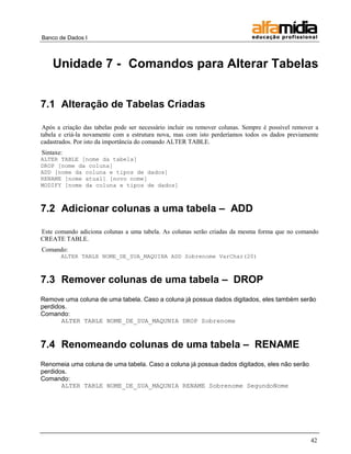 Banco de Dados I 
42 
Unidade 7 - Comandos para Alterar Tabelas 
7.1 Alteração de Tabelas Criadas 
Após a criação das tabelas pode ser necessário incluir ou remover colunas. Sempre é possível remover a tabela e criá-la novamente com a estrutura nova, mas com isto perderíamos todos os dados previamente cadastrados. Por isto da importância do comando ALTER TABLE. 
Sintaxe: 
ALTER TABLE [nome da tabela] DROP [nome da coluna] ADD [nome da coluna e tipos de dados] RENAME [nome atual] [novo nome] MODIFY [nome da coluna e tipos de dados] 
7.2 Adicionar colunas a uma tabela – ADD 
Este comando adiciona colunas a uma tabela. As colunas serão criadas da mesma forma que no comando CREATE TABLE. 
Comando: 
ALTER TABLE NOME_DE_SUA_MAQUINA ADD Sobrenome VarChar(20) 
7.3 Remover colunas de uma tabela – DROP 
Remove uma coluna de uma tabela. Caso a coluna já possua dados digitados, eles também serão perdidos. 
Comando: 
ALTER TABLE NOME_DE_SUA_MAQUNIA DROP Sobrenome 
7.4 Renomeando colunas de uma tabela – RENAME 
Renomeia uma coluna de uma tabela. Caso a coluna já possua dados digitados, eles não serão perdidos. 
Comando: 
ALTER TABLE NOME_DE_SUA_MAQUNIA RENAME Sobrenome SegundoNome 
 