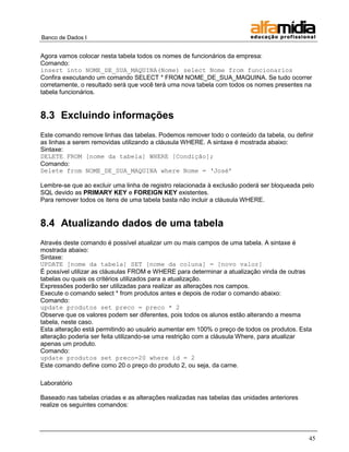 Banco de Dados I 
45 
Agora vamos colocar nesta tabela todos os nomes de funcionários da empresa: 
Comando: 
insert into NOME_DE_SUA_MAQUINA(Nome) select Nome from funcionarios 
Confira executando um comando SELECT * FROM NOME_DE_SUA_MAQUINA. Se tudo ocorrer corretamente, o resultado será que você terá uma nova tabela com todos os nomes presentes na tabela funcionários. 
8.3 Excluindo informações 
Este comando remove linhas das tabelas. Podemos remover todo o conteúdo da tabela, ou definir as linhas a serem removidas utilizando a cláusula WHERE. A sintaxe é mostrada abaixo: 
Sintaxe: 
DELETE FROM [nome da tabela] WHERE [Condição]; 
Comando: 
Delete from NOME_DE_SUA_MAQUINA where Nome = „José‟ 
Lembre-se que ao excluir uma linha de registro relacionada à exclusão poderá ser bloqueada pelo SQL devido as PRIMARY KEY e FOREIGN KEY existentes. 
Para remover todos os itens de uma tabela basta não incluir a cláusula WHERE. 
8.4 Atualizando dados de uma tabela 
Através deste comando é possível atualizar um ou mais campos de uma tabela. A sintaxe é mostrada abaixo: 
Sintaxe: 
UPDATE [nome da tabela] SET [nome da coluna] = [novo valor] 
É possível utilizar as cláusulas FROM e WHERE para determinar a atualização vinda de outras tabelas ou quais os critérios utilizados para a atualização. 
Expressões poderão ser utilizadas para realizar as alterações nos campos. 
Execute o comando select * from produtos antes e depois de rodar o comando abaixo: 
Comando: 
update produtos set preco = preco * 2 
Observe que os valores podem ser diferentes, pois todos os alunos estão alterando a mesma tabela, neste caso. 
Esta alteração está permitindo ao usuário aumentar em 100% o preço de todos os produtos. Esta alteração poderia ser feita utilizando-se uma restrição com a cláusula Where, para atualizar apenas um produto. 
Comando: 
update produtos set preco=20 where id = 2 
Este comando define como 20 o preço do produto 2, ou seja, da carne. 
Laboratório 
Baseado nas tabelas criadas e as alterações realizadas nas tabelas das unidades anteriores realize os seguintes comandos: 
 