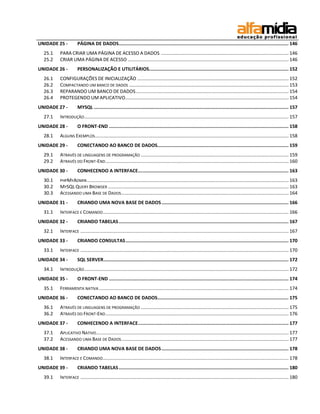 UNIDADE 25 - PÁGINA DE DADOS ........................................................................................................................... 146 
25.1 PARA CRIAR UMA PÁGINA DE ACESSO A DADOS ................................................................................................. 146 
25.2 CRIAR UMA PÁGINA DE ACESSO .......................................................................................................................... 146 
UNIDADE 26 - PERSONALIZAÇÃO E UTILITÁRIOS ..................................................................................................... 152 
26.1 CONFIGURAÇÕES DE INICIALIZAÇÃO ................................................................................................................... 152 
26.2 COMPACTANDO UM BANCO DE DADOS ......................................................................................................................... 153 
26.3 REPARANDO UM BANCO DE DADOS .................................................................................................................... 154 
26.4 PROTEGENDO UM APLICATIVO............................................................................................................................ 154 
UNIDADE 27 - MYSQL ............................................................................................................................................. 157 
27.1 INTRODUÇÃO ........................................................................................................................................................... 157 
UNIDADE 28 - O FRONT-END .................................................................................................................................. 158 
28.1 ALGUNS EXEMPLOS ................................................................................................................................................... 158 
UNIDADE 29 - CONECTANDO AO BANCO DE DADOS............................................................................................... 159 
29.1 ATRAVÉS DE LINGUAGENS DE PROGRAMAÇÃO ................................................................................................................ 159 
29.2 ATRAVÉS DO FRONT-END ........................................................................................................................................... 160 
UNIDADE 30 - CONHECENDO A INTERFACE ............................................................................................................. 163 
30.1 PHPMYADMIN ......................................................................................................................................................... 163 
30.2 MYSQL QUERY BROWSER ......................................................................................................................................... 163 
30.3 ACESSANDO UMA BASE DE DADOS ............................................................................................................................... 164 
UNIDADE 31 - CRIANDO UMA NOVA BASE DE DADOS ............................................................................................ 166 
31.1 INTERFACE E COMANDO ............................................................................................................................................. 166 
UNIDADE 32 - CRIANDO TABELAS ........................................................................................................................... 167 
32.1 INTERFACE .............................................................................................................................................................. 167 
UNIDADE 33 - CRIANDO CONSULTAS ...................................................................................................................... 170 
33.1 INTERFACE .............................................................................................................................................................. 170 
UNIDADE 34 - SQL SERVER ...................................................................................................................................... 172 
34.1 INTRODUÇÃO ........................................................................................................................................................... 172 
UNIDADE 35 - O FRONT-END .................................................................................................................................. 174 
35.1 FERRAMENTA NATIVA ................................................................................................................................................ 174 
UNIDADE 36 - CONECTANDO AO BANCO DE DADOS............................................................................................... 175 
36.1 ATRAVÉS DE LINGUAGENS DE PROGRAMAÇÃO ................................................................................................................ 175 
36.2 ATRAVÉS DO FRONT-END ........................................................................................................................................... 176 
UNIDADE 37 - CONHECENDO A INTERFACE ............................................................................................................. 177 
37.1 APLICATIVO NATIVO .................................................................................................................................................. 177 
37.2 ACESSANDO UMA BASE DE DADOS ............................................................................................................................... 177 
UNIDADE 38 - CRIANDO UMA NOVA BASE DE DADOS ............................................................................................ 178 
38.1 INTERFACE E COMANDO ............................................................................................................................................. 178 
UNIDADE 39 - CRIANDO TABELAS ........................................................................................................................... 180 
39.1 INTERFACE .............................................................................................................................................................. 180  