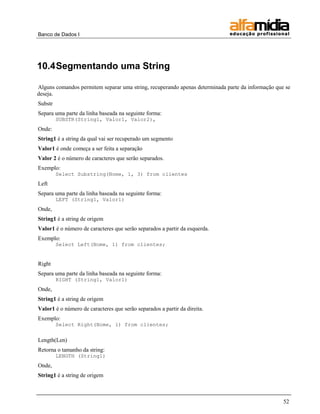 Banco de Dados I 
52 
10.4 Segmentando uma String 
Alguns comandos permitem separar uma string, recuperando apenas determinada parte da informação que se deseja. 
Substr 
Separa uma parte da linha baseada na seguinte forma: 
SUBSTR(String1, Valor1, Valor2), 
Onde: 
String1 é a string da qual vai ser recuperado um segmento 
Valor1 é onde começa a ser feita a separação 
Valor 2 é o número de caracteres que serão separados. 
Exemplo: 
Select Substring(Nome, 1, 3) from clientes 
Left 
Separa uma parte da linha baseada na seguinte forma: 
LEFT (String1, Valor1) 
Onde, 
String1 é a string de origem 
Valor1 é o número de caracteres que serão separados a partir da esquerda. 
Exemplo: 
Select Left(Nome, 1) from clientes; 
Right 
Separa uma parte da linha baseada na seguinte forma: 
RIGHT (String1, Valor1) 
Onde, 
String1 é a string de origem 
Valor1 é o número de caracteres que serão separados a partir da direita. 
Exemplo: 
Select Right(Nome, 1) from clientes; 
Length(Len) 
Retorna o tamanho da string: 
LENGTH (String1) 
Onde, 
String1 é a string de origem  