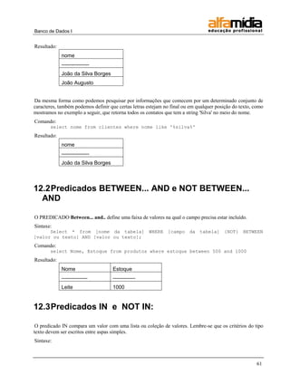 Banco de Dados I 
61 
Resultado: 
nome 
---------------- 
João da Silva Borges 
João Augusto 
Da mesma forma como podemos pesquisar por informações que comecem por um determinado conjunto de caracteres, também podemos definir que certas letras estejam no final ou em qualquer posição do texto, como mostramos no exemplo a seguir, que retorna todos os contatos que tem a string 'Silva' no meio do nome. 
Comando: 
select nome from clientes where nome like '%silva%' 
Resultado: 
nome 
---------------- 
João da Silva Borges 
12.2 Predicados BETWEEN... AND e NOT BETWEEN... AND 
O PREDICADO Between... and.. define uma faixa de valores na qual o campo precisa estar incluído. 
Sintaxe: 
Select * from [nome da tabela] WHERE [campo da tabela] {NOT} BETWEEN [valor ou texto] AND [valor ou texto]; 
Comando: 
select Nome, Estoque from produtos where estoque between 500 and 1000 
Resultado: 
Nome 
Estoque 
--------------- 
------------- 
Leite 
1000 
12.3 Predicados IN e NOT IN: 
O predicado IN compara um valor com uma lista ou coleção de valores. Lembre-se que os critérios do tipo texto devem ser escritos entre aspas simples. 
Sintaxe:  