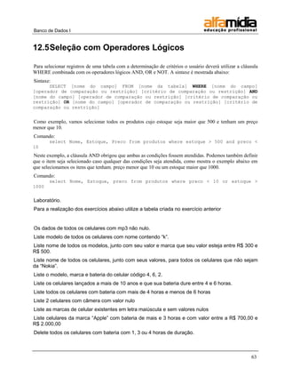 Banco de Dados I 
63 
12.5 Seleção com Operadores Lógicos 
Para selecionar registros de uma tabela com a determinação de critérios o usuário deverá utilizar a cláusula WHERE combinada com os operadores lógicos AND, OR e NOT. A sintaxe é mostrada abaixo: 
Sintaxe: 
SELECT [nome do campo] FROM [nome da tabela] WHERE [nome do campo] [operador de comparação ou restrição] [critério de comparação ou restrição] AND [nome do campo] [operador de comparação ou restrição] [critério de comparação ou restrição] OR [nome do campo] [operador de comparação ou restrição] [critério de comparação ou restrição] 
Como exemplo, vamos selecionar todos os produtos cujo estoque seja maior que 500 e tenham um preço menor que 10. 
Comando: 
select Nome, Estoque, Preco from produtos where estoque > 500 and preco < 10 
Neste exemplo, a cláusula AND obrigou que ambas as condições fossem atendidas. Podemos também definir que o item seja selecionado caso qualquer das condições seja atendida, como mostra o exemplo abaixo em que selecionamos os itens que tenham. preço menor que 10 ou um estoque maior que 1000. 
Comando: 
select Nome, Estoque, preco from produtos where preco < 10 or estoque > 1000 
Laboratório. 
Para a realização dos exercícios abaixo utilize a tabela criada no exercício anterior 
Os dados de todos os celulares com mp3 não nulo. 
Liste modelo de todos os celulares com nome contendo ―k‖. 
Liste nome de todos os modelos, junto com seu valor e marca que seu valor esteja entre R$ 300 e R$ 500. 
Liste nome de todos os celulares, junto com seus valores, para todos os celulares que não sejam da ―Nokia‖. 
Liste o modelo, marca e bateria do celular código 4, 6, 2. 
Liste os celulares lançados a mais de 10 anos e que sua bateria dure entre 4 e 6 horas. 
Liste todos os celulares com bateria com mais de 4 horas e menos de 6 horas 
Liste 2 celulares com câmera com valor nulo 
Liste as marcas de celular existentes em letra maiúscula e sem valores nulos 
Liste celulares da marca ―Apple‖ com bateria de mais e 3 horas e com valor entre a R$ 700,00 e R$ 2.000,00 
Delete todos os celulares com bateria com 1, 3 ou 4 horas de duração.  