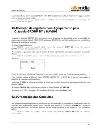 Banco de Dados I 
66 
O comando abaixo mostra o uso de COUNT e WHERE para retornar o total de clientes com cargo do contato como sendo de gerente de vendas. 
select count(*), pais from clientes where CargoContato = 'Gerente de Vendas' GROUP BY pais 
13.4 Seleção de registros com Agrupamento pela Cláusula GROUP BY e HAVING: 
Enquanto a cláusula WHERE filtra os registros antes de agrupá-los, diminuindo assim a quantidade de registros gerados pela cláusula GROUP BY, a cláusula HAVING faz um filtro também, porém. permitindo a utilização de uma função agregada. 
A sintaxe é mostrada abaixo: 
SELECT [nome do campo] FROM [nome da tabela] GROUP BY [nome do campo] HAVING Função Agregada([nome do campo]) 
Por exemplo, se quisermos ver o total de clientes de países cujo total for maior que 3, usaríamos o comando abaixo: 
select count(*),pais from clientes group by pais having count(*) >= 3 
Resultado: 
Count(*) 
País 
------- 
------------- 
4 
Brasil 
Como só existe uma referência a "Argentina", e portanto o total é menor que 3, não aparece no resultado. 
Para entender melhor a diferença entre WHERE, GROUP BY e HAVING, é preciso compreender a definição de cada uma, mostrada abaixo: 
a cláusula WHERE é utilizada para filtrar as linhas que resultam da consulta da tabela especificada pela cláusula FROM. 
A cláusula GROUP BY é utilizada para agrupar as linhas filtradas por WHERE. 
A cláusula HAVING é usada para filtrar as linhas do grupo criado por GROUP BY. 
13.5 Ordenação das Consultas 
Até agora não nos preocupamos com a ordem em que são mostrados os resultados de uma consulta, mas em situações reais normalmente vamos querer controlar esta ordenação. A cláusula ORDER BY ordena os registros em crescente e decrescente baseado em um campo da tabela, e sua sintaxe de uso é mostrada abaixo: 
SELECT [nome do campo] FROM [nome da tabela] ORDER BY[nome do campo] {ASC}{DESC} 
 