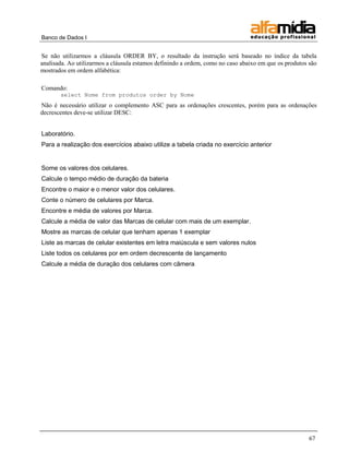 Banco de Dados I 
67 
Se não utilizarmos a cláusula ORDER BY, o resultado da instrução será baseado no índice da tabela analisada. Ao utilizarmos a cláusula estamos definindo a ordem, como no caso abaixo em que os produtos são mostrados em ordem alfabética: 
Comando: 
select Nome from produtos order by Nome 
Não é necessário utilizar o complemento ASC para as ordenações crescentes, porém para as ordenações decrescentes deve-se utilizar DESC: 
Laboratório. 
Para a realização dos exercícios abaixo utilize a tabela criada no exercício anterior 
Some os valores dos celulares. 
Calcule o tempo médio de duração da bateria 
Encontre o maior e o menor valor dos celulares. 
Conte o número de celulares por Marca. 
Encontre e média de valores por Marca. 
Calcule a média de valor das Marcas de celular com mais de um exemplar. 
Mostre as marcas de celular que tenham apenas 1 exemplar 
Liste as marcas de celular existentes em letra maiúscula e sem valores nulos 
Liste todos os celulares por em ordem decrescente de lançamento 
Calcule a média de duração dos celulares com câmera  