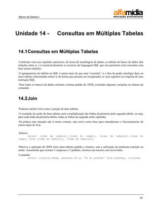 Banco de Dados I 
68 
Unidade 14 - Consultas em Múltiplas Tabelas 
14.1 Consultas em Múltiplas Tabelas 
Conforme visto nos capítulos anteriores, de teoria de modelagem de dados, as tabelas do banco de dados têm relações entre si, e é essencial dominar os recursos da linguagem SQL que nos permitem criar consultas com base nestas relações. 
O agrupamento de tabelas na SQL é muito mais do que uma “consulta”, é o fato de poder interligar duas ou mais tabelas relacionadas entres si de forma que possam ser recuperados os seus registros na resposta de uma instrução SQL. 
Nem todos os bancos de dados utilizam a forma padrão de ANSI, existindo algumas variações na sintaxe do comando. 
14.2 Join 
Podemos definir Join como a junção de duas tabelas. 
O resultado da união de duas tabelas será a multiplicação das linhas da primeira pela segunda tabela, ou seja, para cada linha da primeira tabela, todas as linhas da segunda serão repetidas. 
Na prática esta situação não é muito comum, mas serve como base para entendermos o funcionamento de outros tipos de Join. 
Sintaxe: 
Select [nome da tabela1].[nome do campo], [nome da tabela2].[nome do campo] from [nome da tabela1], [nome da tabela2]; 
Observe a operação de JOIN entre duas tabelas pedido e clientes, sem a utilização de nenhuma restrição na união. Assumindo que existam 3 empresas e 3 pedidos, teremos um retorno com nova linha: 
Comando: 
select clientes.Nome, pedidos.Id as 'ID do pedido' from pedidos, clientes 
 