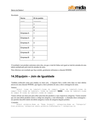 Banco de Dados I 
69 
Resultado: 
Nome 
ID do pedido 
------- 
------------- 
1 
2 
3 
Empresa A 
1 
Empresa A 
2 
Empresa A 
3 
Empresa B 
1 
Empresa B 
2 
Empresa B 
3 
O resultado é um produto cartesiano entre elas, em que o total de linhas será igual ao total de entradas de uma tabela multiplicado pelo total de entradas da outra. 
Para obtermos um resultado que faça sentido, geralmente utilizamos a cláusula WHERE. 
14.3 Equijoin – Join de Igualdade 
Também conhecido como join simples ou inner join, o Equijoin fará a união entre duas ou mais tabelas através de uma cláusula WHERE, que ligará a chave primária de uma a chave estrangeira de outra. 
Sintaxe: 
Select [nome da tabela1].[nome do campo], [nome da tabela2].[nome do campo] from [nome da tabela1], [nome da tabela2] WHERE [nome da tabela1].[nome do campo] = [nome da tabela2].[nome do campo] 
Vamos utilizar um inner join para obter uma lista dos produtos e suas respectivas categorias. Vamos assumir que em uma tabela produtos temos o código da categoria, e esta informação - a chamada chave estrangeira - nos permite descobrir dentro da tabela categoria o nome da categoria daquele produto. 
Comando: 
select produtos.Nome as 'Nome Produto', categorias.Nome as 'Categoria' from produtos, categorias where produtos.CodCategoria = categorias.id 
 