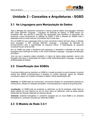 Banco de Dados I 
4 
Unidade 2 - Conceitos e Arquiteturas - SGBD 
2.1 As Linguagens para Manipulação de Dados: 
Para a definição dos esquemas conceituais e internos pode-se utilizar uma linguagem chamada DDL (Data Definition Language - Linguagem de Definição de Dados). O SGBD possui um compilador DDL que permite a execução das declarações para identificar as descrições dos esquemas e para armazená-las no catálogo do SGBD. A DDL é utilizada em SGBDs onde a separação entre os níveis internos e conceituais não é muito clara. 
Em um SGBD em que a separação entre os níveis conceitual e interno são bem claras, é utilizado outra linguagem, a SDL (Storage Definition Language - Linguagem de Definição de Armazenamento) para a especificação do esquema interno. A especificação do esquema conceitual fica por conta da DDL. 
Em um SGBD que utiliza a arquitetura três esquemas, é necessária a utilização de mais uma linguagem para a definição de visões, a VDL (Vision Definition Language - Linguagem de Definição de Visões). 
Uma vez que o esquema esteja compilado e o banco de dados esteja populado, usa-se uma linguagem para fazer a manipulação dos dados, a DML (Data Manipulation Language - Linguagem de Manipulação de Dados). 
2.2 Classificação dos SGBDs 
O principal critério para se classificar um SGBD é o modelo de dados no qual é baseado. A grande maioria dos SGBDs contemporâneos é baseada no modelo relacional, alguns em modelos conceituais e alguns em modelos orientados a objetos. Outras classificações são: 
Usuários: um SGBD pode ser monousuário, comumente utilizado em computadores pessoais ou multiusuários, utilizado em estações de trabalho, minicomputadores e máquinas de grande porte; 
Localização: um SGBD pode ser localizado ou distribuído; se ele for localizado, então todos os dados estarão em uma máquina (ou em um único disco) ou distribuído, onde os dados estarão distribuídos por diversas máquinas (ou diversos discos); 
Ambiente: ambiente homogêneo é o ambiente composto por um único SGBD e um ambiente heterogêneo é o ambiente composto por diferentes SGBDs. 
2.3 O Modelo de Rede 3-3-1  