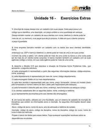 Banco de Dados I 
76 
Unidade 16 - Exercícios Extras 
1. Uma loja de roupas deseja criar um cadastro com suas peças. Cada peça possui um 
código que a identifica, uma descrição, um preço-unitário e uma quantidade em estoque. 
Deseja também manter um cadastro de seus clientes com nome, telefone (o cliente pode ter 
mais de um, ou nenhum), e as peças que ele já comprou. A data em que o cliente comprou 
a peça é guardada. 
2. Uma empresa bancária mantém um cadastro com os dados dos seus clientes( identidade, nome, 
endereço{ rua, CEP e bairro} e telefone { o cliente pode ter mais de um}) e de suas contas 
(número da conta e saldo). Um cliente pode ter mais de uma conta no banco e uma conta pode ser de mais de um cliente (conta conjunta). O banco mantém também um cadastro com as suas agências (código e nome), em que cada agência pode ter mais de uma conta. 
3. desenhe o Modelo E-R que descreva a situação da Empresa Acme Problemas Ltda., que apresenta a seguinte estrutura: 
a) cada empregado é representado a partir das seguintes informações básicas: código-empresa, nome, endereço; 
b) cada departamento é representado por meio de: nome, código departamento; 
c) cada empregado chefia um ou mais departamentos; 
d) cada item vendido é representado pelo seu nome, preço, fornecedor, número do modelo (dado pelo fornecedor) e número interno do item ( dado pelo responsável pelo estoque); 
e) cada fornecedor é descrito pelo seu nome, endereço, itens fornecidos ao estoque e preço; 
f) os clientes cadastrados têm os seguintes dados: nome, endereço e telefone; 
g) os representantes da empresa junto aos clientes são empregados; 
4. Um banco de dados, utilizado por uma faculdade, usa um sistema de cadastro de inscrição de disciplinas que contém as informações aluno e inscrição. As seguintes informações devem estar incluídas. 
Aluno: código de aluno, nome do aluno, ano da admissão e telefone de contato; 
Inscrição: código do aluno, código da disciplina, nome da disciplina, código do curso, nome do curso e data da matrícula. 
Projete o banco de dados para esses dados. Faça quaisquer suposições razoáveis sobre as 
dependências envolvidas.  