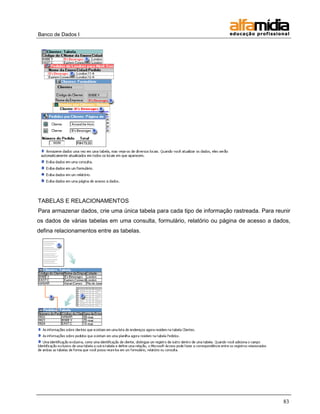 Banco de Dados I 
83 
TABELAS E RELACIONAMENTOS 
Para armazenar dados, crie uma única tabela para cada tipo de informação rastreada. Para reunir os dados de várias tabelas em uma consulta, formulário, relatório ou página de acesso a dados, defina relacionamentos entre as tabelas.  