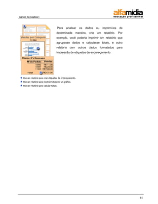 Banco de Dados I 
85 
Para analisar os dados ou imprimi-los de determinada maneira, crie um relatório. Por exemplo, você poderia imprimir um relatório que agrupasse dados e calculasse totais, e outro relatório com outros dados formatados para impressão de etiquetas de endereçamento. 
 