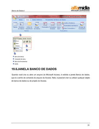 Banco de Dados I 
88 
19.6 JANELA BANCO DE DADOS 
Quando você cria ou abre um arquivo do Microsoft Access, é exibida a janela Banco de dados, que é o centro de comando do arquivo do Access. Nela, é possível criar ou utilizar qualquer objeto de banco de dados ou de projeto do Access.  