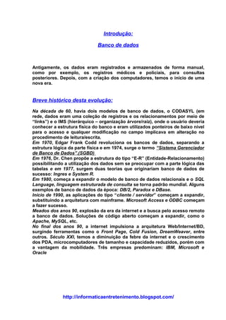 Introdução:

                              Banco de dados



Antigamente, os dados eram registrados e armazenados de forma manual,
como por exemplo, os registros médicos e policiais, para consultas
posteriores. Depois, com a criação dos computadores, temos o início de uma
nova era.


Breve histórico desta evolução:

Na década de 60, havia dois modelos de banco de dados, o CODASYL (em
rede, dados eram uma coleção de registros e os relacionamentos por meio de
“links”) e o IMS (hierárquico – organização árvore/raiz), onde o usuário deveria
conhecer a estrutura física do banco e eram utilizados ponteiros de baixo nível
para o acesso e qualquer modificação no campo implicava em alteração no
procedimento de leitura/escrita.
Em 1970, Edgar Frank Codd revoluciona os bancos de dados, separando a
estrutura lógica da parte física e em 1974, surge o termo “Sistema Gerenciador
de Banco de Dados”.(SGBD)
Em 1976, Dr. Chen propõe a estrutura do tipo “E-R” (Entidade-Relacionamento)
possibilitando a utilização dos dados sem se preocupar com a parte lógica das
tabelas e em 1977, surgem duas teorias que originariam banco de dados de
sucesso: Ingres e System R.
Em 1980, começa a expandir o modelo de banco de dados relacionais e o SQL
Language, linguagem estruturada de consulta se torna padrão mundial. Alguns
exemplos de banco de dados da época: DB/2, Paradox e DBase.
Início de 1990, as aplicações do tipo “cliente / servidor” começam a expandir,
substituindo a arquitetura com mainframe. Microsoft Access e ODBC começam
a fazer sucesso.
Meados dos anos 90, explosão da era da internet e a busca pelo acesso remoto
a banco de dados. Soluções de código aberto começam a expandir, como o
Apache, MySQL, etc.
No final dos anos 90, a internet impulsiona a arquitetura Web/Internet/BD,
surgindo ferramentas como o Front Page, Cold Fusion, DreamWeaver, entre
outros. Século XXI, temos a diminuição da febre da internet e o crescimento
dos PDA, microcomputadores de tamanho e capacidade reduzidos, porém com
a vantagem da mobilidade. Três empresas predominam: IBM, Microsoft e
Oracle




              http://informaticaentretenimento.blogspot.com/
 