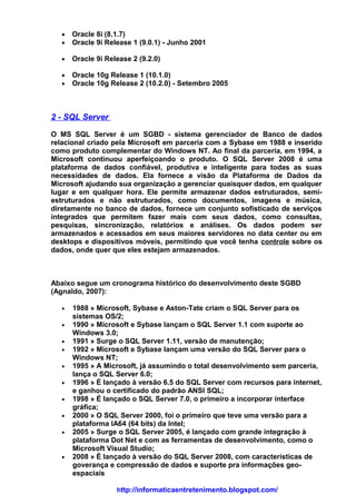 •   Oracle 8i (8.1.7)
   •   Oracle 9i Release 1 (9.0.1) - Junho 2001

   •   Oracle 9i Release 2 (9.2.0)

   •   Oracle 10g Release 1 (10.1.0)
   •   Oracle 10g Release 2 (10.2.0) - Setembro 2005



2 - SQL Server

O MS SQL Server é um SGBD - sistema gerenciador de Banco de dados
relacional criado pela Microsoft em parceria com a Sybase em 1988 e inserido
como produto complementar do Windows NT. Ao final da parceria, em 1994, a
Microsoft continuou aperfeiçoando o produto. O SQL Server 2008 é uma
plataforma de dados confiável, produtiva e inteligente para todas as suas
necessidades de dados. Ela fornece a visão da Plataforma de Dados da
Microsoft ajudando sua organização a gerenciar quaisquer dados, em qualquer
lugar e em qualquer hora. Ele permite armazenar dados estruturados, semi-
estruturados e não estruturados, como documentos, imagens e música,
diretamente no banco de dados, fornece um conjunto sofisticado de serviços
integrados que permitem fazer mais com seus dados, como consultas,
pesquisas, sincronização, relatórios e análises. Os dados podem ser
armazenados e acessados em seus maiores servidores no data center ou em
desktops e dispositivos móveis, permitindo que você tenha controle sobre os
dados, onde quer que eles estejam armazenados.



Abaixo segue um cronograma histórico do desenvolvimento deste SGBD
(Agnaldo, 2007):

   •   1988 » Microsoft, Sybase e Aston-Tate criam o SQL Server para os
       sistemas OS/2;
   •   1990 » Microsoft e Sybase lançam o SQL Server 1.1 com suporte ao
       Windows 3.0;
   •   1991 » Surge o SQL Server 1.11, versão de manutenção;
   •   1992 » Microsoft e Sybase lançam uma versão do SQL Server para o
       Windows NT;
   •   1995 » A Microsoft, já assumindo o total desenvolvimento sem parceria,
       lança o SQL Server 6.0;
   •   1996 » É lançado à versão 6.5 do SQL Server com recursos para internet,
       e ganhou o certificado do padrão ANSI SQL;
   •   1998 » É lançado o SQL Server 7.0, o primeiro a incorporar interface
       gráfica;
   •   2000 » O SQL Server 2000, foi o primeiro que teve uma versão para a
       plataforma IA64 (64 bits) da Intel;
   •   2005 » Surge o SQL Server 2005, é lançado com grande integração à
       plataforma Dot Net e com as ferramentas de desenvolvimento, como o
       Microsoft Visual Studio;
   •   2008 » É lançado à versão do SQL Server 2008, com características de
       goverança e compressão de dados e suporte pra informações geo-
       espaciais

                    http://informaticaentretenimento.blogspot.com/
 