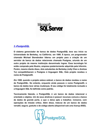 3 -PostgreSQL

O sistema gerenciador de banco de dados PostgreSQL teve seu início na
Universidade de Berkeley, na Califórnia, em 1986. À época, um programador
chamado Michael Stonebraker liderou um projeto para a criação de um
servidor de banco de dados relacionais chamado Postgres, oriundo de um
outro projeto da mesma instituição denominado Ingres. Essa tecnologia foi
então comprada pela Illustra, empresa posteriormente adquirida pela Informix.
Porém, mesmo diante disso, dois estudantes de Berkeley (Jolly Chen e Andrew
Yu) compatibilizaram o Postgres à linguagem SQL. Este projeto recebeu o
nome de Postgres95.

Em 1996, quando o projeto estava estável, o banco de dados recebeu o nome
de PostgreSQL. No entanto, enquanto ainda possuía o nome Postgres95, o
banco de dados teve várias mudanças. O seu código foi totalmente revisado e
a linguagem SQL foi definida como padrão.

Tecnicamente falando, o PostgreSQL é um banco de dados relacional e
orientado a objetos. Um de seus atrativos é possuir recursos comuns a banco
de dados de grande porte, o que o deixa apto a trabalhar, inclusive, com
operações de missão crítica. Além disso, trata-se de um banco de dados
versátil, seguro, gratuito e de código aberto (disponível sob uma licença BSD).
 