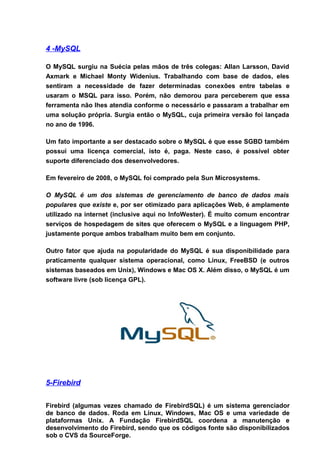 4 -MySQL

O MySQL surgiu na Suécia pelas mãos de três colegas: Allan Larsson, David
Axmark e Michael Monty Widenius. Trabalhando com base de dados, eles
sentiram a necessidade de fazer determinadas conexões entre tabelas e
usaram o MSQL para isso. Porém, não demorou para perceberem que essa
ferramenta não lhes atendia conforme o necessário e passaram a trabalhar em
uma solução própria. Surgia então o MySQL, cuja primeira versão foi lançada
no ano de 1996.

Um fato importante a ser destacado sobre o MySQL é que esse SGBD também
possui uma licença comercial, isto é, paga. Neste caso, é possível obter
suporte diferenciado dos desenvolvedores.

Em fevereiro de 2008, o MySQL foi comprado pela Sun Microsystems.

O MySQL é um dos sistemas de gerenciamento de banco de dados mais
populares que existe e, por ser otimizado para aplicações Web, é amplamente
utilizado na internet (inclusive aqui no InfoWester). É muito comum encontrar
serviços de hospedagem de sites que oferecem o MySQL e a linguagem PHP,
justamente porque ambos trabalham muito bem em conjunto.

Outro fator que ajuda na popularidade do MySQL é sua disponibilidade para
praticamente qualquer sistema operacional, como Linux, FreeBSD (e outros
sistemas baseados em Unix), Windows e Mac OS X. Além disso, o MySQL é um
software livre (sob licença GPL).




5-Firebird


Firebird (algumas vezes chamado de FirebirdSQL) é um sistema gerenciador
de banco de dados. Roda em Linux, Windows, Mac OS e uma variedade de
plataformas Unix. A Fundação FirebirdSQL coordena a manutenção e
desenvolvimento do Firebird, sendo que os códigos fonte são disponibilizados
sob o CVS da SourceForge.
 