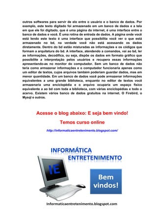 outros softwares para servir de elo entre o usuário e o banco de dados. Por
exemplo, este texto digitado foi armazenado em um banco de dados e a tela
em que ele foi digitado, que é uma página da internet, é uma interface entre o
banco de dados e você. É uma rotina de entrada de dados. A página onde você
está lendo este texto é uma interface que possibilita você ver o que está
armazenado no bd, na verdade você não está acessando os dados
diretamente. Dentro do bd estão misturadas as informações e os códigos que
formam a arquitetura do bd. A interface, atendendo a comandos, vai ao bd, ler
as informações, decodifica, ou seja, dispõe os dados em formato gráfico que
possibilite a interpretação pelos usuários e recupera essas informações
apresentando-as no monitor do computador. Sem um banco de dados não
teria como armazenar informações e o computador funcionaria apenas como
um editor de textos, cujos arquivos também poderiam guardar dados, mas em
menor quantidade. Em um banco de dados você pode armazenar informações
equivalentes a uma grande biblioteca, enquanto no editor de textos você
armazenaria uma enciclopédia e o arquivo ocuparia um espaço físico
equivalente a ao bd com toda a biblioteca, com várias enciclopédias e todo o
acervo. Existem vários banco de dados gratuitos na internet. O Firebird, o
Mysql e outros.




         Acesse o blog abaixo: E seja bem vindo!
                        Temos curso online
               http://informaticaentretenimento.blogspot.com/
 