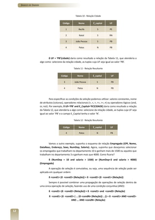 Banco de Dados



                                                         Tabela 10 - Relação Cidade


                                            Código          Nome           É_capital      UF

                                                 1          Recife             S          PE

                                                 2          Natal              S          RN

                                                 3       João Pessoa           S          PB

                                                 4          Patos              N          PB



                              δ UF = ‘PB’(cidade) daria como resultado a relação da Tabela 11, que atenderia a
                      algo como: selecione da relação cidade, as tuplas cuja UF seja igual ao valor ‘PB’.

                                                       Tabela 11 - Relação Resultante


                                          Código          Nome            É_capital        UF

                                             3          João Pessoa           S            PB

                                             4             Patos              N            PB



                                Para especificar as condições da seleção podemos utilizar: valores constantes, nome
                      de atributos (colunas), operadores relacionais (=, <, >, <=, >=, ≠) ou operadores lógicos (and,
                      or, not). Por exemplo, δ UF=’PB’ and E_Capital=’N’(CIDADE) daria como resultado a relação
                      da Tabela 12, que atenderia a algo como: selecione da relação cidade, as tuplas cuja UF seja
                      igual ao valor ‘PB’ e o campo E_Capital tenha o valor ‘N’.

                                                       Tabela 12 - Relação Resultante


                                            Código          Nome          É_capital        UF

                                                 4          Patos             N            PB



                              Vamos a outro exemplo, suponha o esquema de relação Empregado (CPF, Nome,
                      DataNasc, Endereço, Sexo, NumDep, Salario). Agora, suponha que desejamos selecionar
                      os empregados que trabalham no departamento 10 e ganham mais de 1500 ou aqueles que
                      trabalham no departamento 3 e ganham mais que 4000. Como ficaria?
                             δ (NumDep = 10 and salario > 1500) or (NumDep=3 and salario > 4000)
                      (Empregado)
                              A operação de seleção é comutativa, ou seja, uma sequência de seleção pode ser
                      aplicada em qualquer ordem:
                              δ <cond1> (δ <cond2> (Relação)) = δ <cond2> (δ <cond1> (Relação))
                             Sempre é possível combinar uma propagação de operações de seleção dentro de
                      uma única operação de seleção, fazendo uso de uma condição conjuntiva (AND):
                              δ <cond1> (δ <cond2> (Relação)) = δ <cond1> and <cond2> (Relação)
                              δ <cond1> (δ <cond2> ( ... (δ <condN> (Relação)) ...)) = δ <cond1> AND <cond2>
                                                AND ... AND <condN> (Relação)



12
 