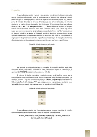 Banco de Dados



Projeção

         A operação de projeção é unária e opera sobre uma única relação gerando outra
relação resultante que conterá todas as linhas da relação original, mas apenas as colunas
(atributos) que se deseja projetar (e que foram especificadas na operação). Ou seja, retorna
parte da relação deixando de fora os atributos que não foram solicitados. Na relação
resultante as tuplas (linhas) duplicadas são eliminadas. O formato geral da operação de
projeção é: π A1, A2, …, An (Relação) onde A1, A2, ..., An são nomes de atributos da relação.
Vamos dar um exemplo. Tomando como base a relação Cidade (vide Tabela 10), vamos
supor que queremos selecionar (projetar) apenas os atributos Nome e UF. Daí precisaríamos
da seguinte operação: π Nome, UF (Cidade). A relação resultante dessa projeção seria a
apresentada na Tabela 13. Observe que a relação resultante tem todas as tuplas da relação
original, mas só apresenta os atributos especificados na operação de projeção. Além disso,
observe que estes atributos aparecem na mesma ordem em que foram especificados.

                          Tabela 13 - Relação Resultante da Projeção

                                     Nome              UF

                                     Recife            PE

                                     Natal             RN

                                  João Pessoa          PB

                                     Patos             PB



        Na verdade, se observarmos bem, o operador de projeção também serve para
selecionar. Porém, enquanto o operador de SELEÇÃO seleciona tuplas de uma relação, o
operador de PROJEÇÃO seleciona colunas de uma Relação.
        O número de tuplas na relação resultante sempre será igual ou menor que a
quantidade de tuplas na relação original. Isto porque tuplas duplicadas são eliminadas. Por
exemplo, observe a seguinte operação de projeção π Nome, UF (Cidade) aplicada à relação
Cidade (vide Tabela 10). Veja que “PB” aparece apenas uma vez na relação resultante (vide
Tabela 14). Mesmo que ela apareça duas vezes na relação original (Tabela 10).

                          Tabela 14 - Relação Resultante da Projeção


                                              UF

                                              PE

                                              RN

                                              PB



        A operação de projeção não é comutativa. Apenas no caso específico de <lista2>
conter os mesmos atributos de <lista1> pode-se observar comutatividade.
           π <lista_atributos1> (π <lista_atributos2> (Relação)) ≠ π <lista_atributos 2>
                             (π<lista_atributos1> (Relação))




                                                                                                            13
 