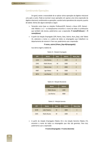 Banco de Dados



                      Combinando Operações

                               Em geral, existe a necessidade de se aplicar várias operações da álgebra relacional
                      uma após a outra. Pode-se escrever essas operações em apenas uma única expressão da
                      álgebra relacional, combinando as operações, usando tanto operadores de conjunto, quanto
                      de tabela. Vamos dar alguns exemplos a seguir.

                          »   Tomando como base as relações Professor(CPF, Nome) e Aluno (CPF, Nome) -
                              vide Tabelas 1 e 2 – se desejássemos encontrar o nome de todos os professores
                              que também são alunos, poderíamos usar a expressão: Π nome(Professor) ∩ Π
                              nome(Aluno)
                          »   A partir da relação Empregado (CPF, Nome, Sexo, Salario, Num_Dep), vide Tabela
                              15, selecione o nome e o salário de todos os empregados que trabalhem no
                              departamento de número 4. Para isso, poderíamos usar a expressão:
                                                 Π nome, salario (δ Num_Dep=4(Empregado))
                              Isso daria origem a tabela 16.

                                                      Tabela 15 - Relação Empregado

                                     CPF           Nome              Sexo       Salario    Num_Dep

                                    1234         Ana Gomes            F          1500          2

                                    2345        Pedro Nunes           M          1000          4

                                    3765         Maria Lima           F          2000          2

                                    4987         Igor Matos           M          3500          5

                                    9876         Laís Ramos           F          3000          4




                                                      Tabela 16 - Relação Resultante


                                                          Nome              Salario

                                                       Pedro Nunes           1000

                                                       Laís Ramos            3000




                                                       Tabela 17 - Relação Gerente


                                    CPF           Nome           Sexo           Salario     Num_Dep

                                   5678        João Teixeira         M           1800           2

                                   2345        Pedro Nunes           M           1000           4



                          »   A partir da relação Empregado (Tabela 15) e da relação Gerente (Tabela 17),
                              encontre o nome de todos os empregados que não são gerentes. Para isso,
                              poderíamos usar a expressão:
                                                   Π nome (Empregado) - Π nome (Gerente)



14
 