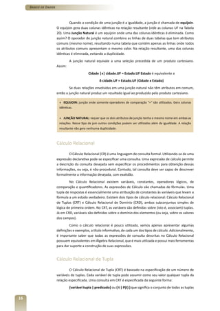 Banco de Dados



                              Quando a condição de uma junção é a igualdade, a junção é chamada de equijoin.
                      O equijoin gera duas colunas idênticas na relação resultante (vide as colunas UF na Tabela
                      20). Uma Junção Natural é um equijoin onde uma das colunas idênticas é eliminada. Como
                      assim? O operador de junção natural combina as linhas de duas tabelas que tem atributos
                      comuns (mesmo nome), resultando numa tabela que contém apenas as linhas onde todos
                      os atributos comuns apresentam o mesmo valor. Na relação resultante, uma das colunas
                      idênticas é eliminada, evitando a duplicidade.
                               A junção natural equivale a uma seleção precedida de um produto cartesiano.
                      Assim:
                                            Cidade |x| cidade.UF = Estado.UF Estado é equivalente a
                                                    δ cidade.UF = Estado.UF (Cidade x Estado)
                               Se duas relações envolvidas em uma junção natural não têm atributos em comum,
                      então a junção natural produz um resultado igual ao produzido pelo produto cartesiano.

                       » EQUIJOIN: junção onde somente operadores de comparação “=“ são utilizados. Gera colunas
                       idênticas.


                       » JUNÇÃO NATURAL: requer que os dois atributos de junção tenha o mesmo nome em ambas as
                       relações. Nesse tipo de join outras condições podem ser utilizadas além da igualdade. A relação
                       resultante não gera nenhuma duplicidade.



                      Cálculo Relacional

                              O Cálculo Relacional (CR) é uma linguagem de consulta formal. Utilizando-se de uma
                      expressão declarativa pode-se especificar uma consulta. Uma expressão de cálculo permite
                      a descrição da consulta desejada sem especificar os procedimentos para obtenção dessas
                      informações, ou seja, é não-procedural. Contudo, tal consulta deve ser capaz de descrever
                      formalmente a informação desejada, com exatidão.
                               No Cálculo Relacional existem variáveis, constantes, operadores lógicos, de
                      comparação e quantificadores. As expressões de Cálculo são chamadas de fórmulas. Uma
                      tupla de respostas é essencialmente uma atribuição de constantes às variáveis que levam a
                      fórmula a um estado verdadeiro. Existem dois tipos de cálculo relacional: Cálculo Relacional
                      de Tuplas (CRT) e Cálculo Relacional de Domínio (CRD), ambos subconjuntos simples de
                      lógica de primeira ordem. No CRT, as variáveis são definidas sobre (isto é, associam) tuplas.
                      Já em CRD, variáveis são definidas sobre o domínio dos elementos (ou seja, sobre os valores
                      dos campos).
                              Como o cálculo relacional é pouco utilizado, vamos apenas apresentar algumas
                      definições e exemplos, a título informativo, de cada um dos tipos de cálculo. Adicionalmente,
                      é importante saber que todas as expressões de consulta descritas no Cálculo Relacional
                      possuem equivalentes em Álgebra Relacional, que é mais utilizada e possui mais ferramentas
                      para dar suporte a construção de suas expressões.


                      Cálculo Relacional de Tupla

                               O Cálculo Relacional de Tupla (CRT) é baseado na especificação de um número de
                      variáveis de tuplas. Cada variável de tupla pode assumir como seu valor qualquer tupla da
                      relação especificada. Uma consulta em CRT é especificada da seguinte forma:
                               {variável tupla | predicado} ou { t | P(t) } que significa o conjunto de todas as tuplas

16
 