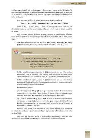 Banco de Dados



t, tal que o predicado P seja verdadeiro para t. E temos que t é uma variável de tuplas. P é
uma expressão condicional e t.A ou t[A] denota o valor do atributo A da tupla t. O resultado
de tal consulta é o conjunto de todas as variáveis tuplas para as quais o predicado é indicado
como verdadeiro.
        Uma expressão genérica do cálculo relacional de tuplas tem a forma:
              {t1.A1, t2.A2, ..., tn.An | predicado(t1, t2, ..., tn, tn+1, tn+2, ..., tn+m)}
         Onde: t1, t2, ..., tn, tn+1, tn+2, ..., tn+m são variáveis de tuplas, cada Ai é um
atributo da relação na qual ti se encontra e o predicado é uma fórmula do cálculo relacional
de tuplas.
        Uma fórmula é definida, de forma recursiva, por uma ou mais fórmulas atômicas.
Essas fórmulas podem ser conectadas por operadores lógicos (AND, OR ou NOT), como
segue:

    »   Se F1 e F2 são fórmulas atômicas, então (F1 AND F2), (F1 OR F2), NOT (F1) e NOT
        (F2) também o são, tendo seus valores verdade derivados a partir de F1 e F2.



               Relembrando...


                  (F1 AND F2) será TRUE apenas se ambos, F1 e F2, forem TRUE;
              (F1 OR F2) será TRUE quando uma das duas fórmulas F1 e F2, for TRUE;
                            NOT(F1) será TRUE quando F1 for FALSE;
                            NOT(F2) será TRUE quando F2 for FALSE.


    »   Se F1 é uma fórmula atômica, então (Ǝ t)(F1) também o é, e seu valor verdade
        apenas será TRUE se a fórmula F for avaliada como verdadeira para pelo menos
        uma tupla atribuída para ocorrências livres de t (que é uma variável de tupla) em F.
    »   Se F1 é uma fórmula atômica, então (∀ t)(F1) também o é, e seu valor verdade
        apenas será TRUE se a fórmula F for avaliada como verdadeira para todas as tuplas
        atribuídas para ocorrências livres de t em F.
        Adicionalmente, temos:

    »   Uma fórmula atômica ti.A op tj.B, onde op é um dos operadores de comparação no
        conjunto {=, >, <, ≠, >=, <=}, ti e tj são variáveis de tuplas, A é um atributo da relação
        na qual ti se encontra, B é um atributo da relação na qual tj se encontra.
    »   Uma fórmula atômica ti.A op c ou c op tj.B, onde op é um dos operadores de
        comparação no conjunto {=, >, <, ≠, >=, <=}, ti e tj são variáveis de tuplas, A é um
        atributo da relação na qual ti se encontra, B é um atributo da relação na qual tj se
        encontra e c é um valor constante.
        Nos dois casos acima, se as variáveis de tupla forem designadas de forma que
os valores dos atributos especificados satisfaçam o predicado, a fórmula assumirá valor
verdade TRUE.
       Cada uma das fórmulas atômicas anteriormente especificadas tem seu valor
verdade avaliado como TRUE ou FALSE para uma combinação específica de tuplas.




                                                                                                                 17
 