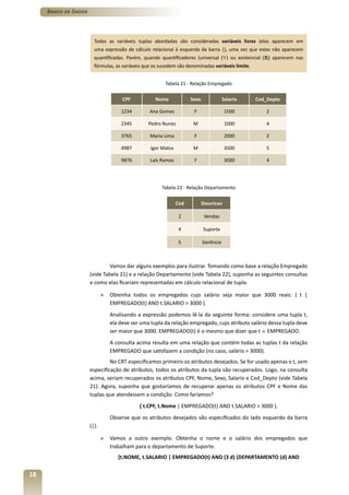 Banco de Dados




                        Todas as variáveis tuplas abordadas são consideradas variáveis livres (elas aparecem em
                        uma expressão de cálculo relacional à esquerda da barra |), uma vez que estas não aparecem
                        quantificadas. Porém, quando quantificadores (universal (∀) ou existencial (Ǝ)) aparecem nas
                        fórmulas, as variáveis que os sucedem são denominadas variáveis limite.


                                                        Tabela 21 - Relação Empregado

                                      CPF           Nome             Sexo              Salario    Cod_Depto

                                     1234        Ana Gomes            F                 1500          2

                                     2345        Pedro Nunes          M                 1000          4

                                     3765        Maria Lima           F                 2000          2

                                     4987         Igor Matos          M                 3500          5

                                     9876        Laís Ramos           F                 3000          4




                                                      Tabela 22 - Relação Departamento

                                                               Cod          Descricao

                                                                2            Vendas

                                                                4           Suporte

                                                                5           Gerência



                               Vamos dar alguns exemplos para ilustrar. Tomando como base a relação Empregado
                      (vide Tabela 21) e a relação Departamento (vide Tabela 22), suponha as seguintes consultas
                      e como elas ficariam representadas em cálculo relacional de tupla.

                             »   Obtenha todos os empregados cujo salário seja maior que 3000 reais: { t |
                                 EMPREGADO(t) AND t.SALARIO > 3000 }.
                                 Analisando a expressão podemos lê-la da seguinte forma: considere uma tupla t,
                                 ela deve ser uma tupla da relação empregado, cujo atributo salário dessa tupla deve
                                 ser maior que 3000. EMPREGADO(t) é o mesmo que dizer que t ∈ EMPREGADO.
                                 A consulta acima resulta em uma relação que contém todas as tuplas t da relação
                                 EMPREGADO que satisfazem a condição (no caso, salário > 3000).
                               No CRT especificamos primeiro os atributos desejados. Se for usado apenas o t, sem
                      especificação de atributos, todos os atributos da tupla são recuperados. Logo, na consulta
                      acima, seriam recuperados os atributos CPF, Nome, Sexo, Salario e Cod_Depto (vide Tabela
                      21). Agora, suponha que gostaríamos de recuperar apenas os atributos CPF e Nome das
                      tuplas que atendessem a condição. Como faríamos?
                                             { t.CPF, t.Nome | EMPREGADO(t) AND t.SALARIO > 3000 }.
                                 Observe que os atributos desejados são especificados do lado esquerdo da barra
                      (|).

                             »   Vamos a outro exemplo. Obtenha o nome e o salário dos empregados que
                                 trabalham para o departamento de Suporte.
                                    {t.NOME, t.SALARIO | EMPREGADO(t) AND (Ǝ d) (DEPARTAMENTO (d) AND


18
 