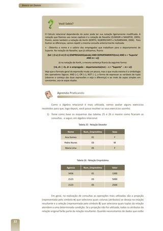 Banco de Dados




                                     Você Sabia?


                        O Cálculo relacional dependendo do autor pode ter sua notação ligeiramente modificada. A
                        notação que fizemos uso nesse capítulo é a notação de Navathe (ELMASRI e NAVATHE, 2005).
                        Porém, existe também a notação de Korth (KORTH, SILBERSCHATZ e SUDARSHAN, 2006). Para
                        ilustrar as diferenças, vamos repetir a mesma consulta anteriormente realizada:
                        » Obtenha o nome e o salário dos empregados que trabalham para o departamento de
                        Suporte. Na notação de Navathe, que já utilizamos, ficaria:
                          {bd | (Ǝ e) (Ǝ m) (Ǝ n) (EMPREGADO(abcde) AND DEPARTAMENTO(mn) AND n = ‘Suporte’
                                                               AND m = e)}
                                    Já na notação de Korth, a mesma sentença ficaria da seguinte forma:
                                {<b, d> | <b, d> � empregado ∧ departamento(mn) ∧ n = “Suporte” ∧ m = e)}
                        Veja que o formato geral da expressão muda um pouco, mas o que muda mesmo é a simbologia
                        dos operadores lógicos: AND (∧), OR (∨), NOT (¬), a forma de expressar as variáveis de tupla
                        (observe o começo das duas expressões e veja a diferença) e ao invés de aspas simples em
                        constantes, usa-se aspas duplas.




                                   Aprenda Praticando


                              Como a álgebra relacional é mais utilizada, vamos avaliar alguns exercícios
                      resolvidos para que, logo depois, você possa resolver os seus exercícios sozinho.

                          1) Tome como base os esquemas das tabelas 25 e 26 e mostre como ficariam as
                             consultas, a seguir, em álgebra relacional.

                                                         Tabela 25 - Relação Devedor

                                             Nome             Num_Emprestimo             Sexo

                                           Ana Gomes                 01                   F

                                          Pedro Nunes                03                   M

                                           Maria Lima                05                   F



                                                        Tabela 26 - Relação Empréstimo

                                            Agencia           Num_Emprestimo             Valor

                                              3456                   01                  1500

                                              2123                   03                  5000

                                              2123                   05                  2500



                              Em geral, na realização de consultas as operações mais utilizadas são a projeção
                      (representada pelo símbolo π) que seleciona quais colunas (atributos) se deseja na relação
                      resultante e a seleção (representada pelo símbolo δ) que seleciona quais tuplas da relação
                      atendem a uma determinada condição. Se a projeção não for utilizada, todos os atributos da
                      relação original farão parte da relação resultante. Quando necessitamos de dados que estão


22
 