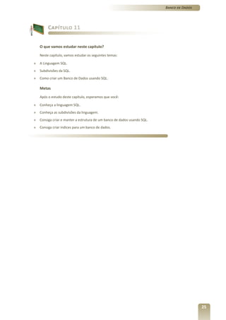 Banco de Dados




         Capítulo 11


    O que vamos estudar neste capítulo?

    Neste capítulo, vamos estudar os seguintes temas:

»   A Linguagem SQL.
»   Subdivisões da SQL.
»   Como criar um Banco de Dados usando SQL.

    Metas

    Após o estudo deste capítulo, esperamos que você:

»   Conheça a linguagem SQL.
»   Conheça as subdivisões da linguagem.
»   Consiga criar e manter a estrutura de um banco de dados usando SQL.
»   Consiga criar índices para um banco de dados.




                                                                                           25
 