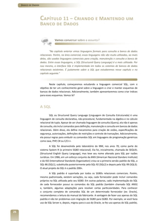 Banco de Dados




                      Capítulo 11 – Criando e Mantendo um
                      Banco de Dados


                                   Vamos conversar sobre o assunto?


                               “No capítulo anterior vimos linguagens formais para consulta a banco de dados
                      relacionais. Porém, na área comercial, essas linguagens não são muito utilizadas, ao invés
                      delas, são usadas linguagens comerciais para criação, manutenção e consulta a banco de
                      dados. Entre essas linguagens, a SQL (Structured Query Language) é a mais utilizada. Por
                      isso mesmo, a interface SQL é implementada em todos os sistemas de bancos de dados
                      relacionais existentes. É justamente sobre a SQL que estudaremos nesse capítulo e no
                      capítulo seguinte.”



                              Neste capítulo, começaremos estudando a linguagem comercial SQL, com o
                      objetivo de ter um conhecimento geral sobre a linguagem e criar e manter esquemas de
                      bancos de dados relacionais. Adicionalmente, também apresentaremos como criar índices
                      para esses esquemas. Vamos lá?



                      A SQL
                              SQL ou Structured Query Language (Linguagem de Consulta Estruturada) é uma
                      linguagem de consulta declarativa, não-procedural, fundamentada na álgebra e no cálculo
                      relacional de tupla. Apesar de ser chamada linguagem de consulta (Query), ela não é apenas
                      de consulta, ela inclui comandos para definição, manutenção e consulta em bancos de dados
                      relacionais. Além disso, ela define mecanismos para criação de visões, especificações de
                      segurança, autorizações, definições de restrições e controle de transações. Adicionalmente,
                      ela possui regras para embutir os comandos SQL em linguagens de programação genéricas
                      como Java, PHP, C# ou C/C++.
                               A SQL foi desenvolvida pelo laboratório da IBM, nos anos 70, como parte do
                      sistema System R (o primeiro SGBD relacional). Ela foi, inicialmente, chamada de SEQUEL
                      (Structured English Query Language), mas teve seu nome alterado para SQL por razões
                      Jurídicas. Em 1986, em um esforço conjunto da ANSI (American Nacional Standars Institute)
                      e da ISO (International Standards Organization) criou-se a primeira versão padrão da SQL, a
                      SQL-86 (SQL1), substituída posteriormente pela SQL-92 (SQL2) e depois pela SQL-99 (SQL3).
                      O atual projeto da SQL é o padrão 200n.
                              A SQL padrão é suportada por todos os SGBDs relacionais comerciais. Porém,
                      mesmo padronizada, existem variações, ou seja, cada fornecedor pode incluir comandos
                      próprios na SQL utilizada pelo seu SGBD. Em outras palavras, cada implementação do SQL
                      de cada fornecedor possui os comandos do SQL padrão (também chamado SQL ANSI)
                      e, também, algumas adaptações para resolver certas particularidades. Para conhecer
                      o conjunto completo de comandos SQL de um determinado fornecedor (ex: Oracle),
                      recomendamos a leitura do manual do fabricante. A vantagem de fazer uso apenas do SQL
                      padrão é não ter problemas com migração de SGBD para SGBD. Por exemplo, se você fazia
                      uso de SQL Server e, depois, migrou para o uso do Oracle, se fez uso apenas do SQL padrão,


26
 