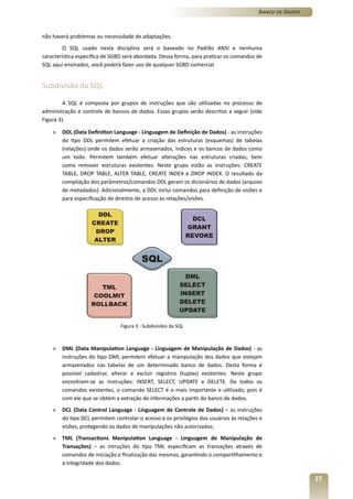 Banco de Dados



não haverá problemas ou necessidade de adaptações.
        O SQL usado nesta disciplina será o baseado no Padrão ANSI e nenhuma
característica específica de SGBD será abordada. Dessa forma, para praticar os comandos de
SQL aqui ensinados, você poderá fazer uso de qualquer SGBD comercial.


Subdivisão da SQL

         A SQL é composta por grupos de instruções que são utilizadas no processo de
administração e controle de bancos de dados. Esses grupos serão descritos a seguir (vide
Figura 3).

    »   DDL (Data Definition Language - Linguagem de Definição de Dados) - as instruções
        do tipo DDL permitem efetuar a criação das estruturas (esquemas) de tabelas
        (relações) onde os dados serão armazenados, índices e os bancos de dados como
        um todo. Permitem também efetuar alterações nas estruturas criadas, bem
        como remover estruturas existentes. Neste grupo estão as instruções: CREATE
        TABLE, DROP TABLE, ALTER TABLE, CREATE INDEX e DROP INDEX. O resultado da
        compilação dos parâmetros/comandos DDL geram os dicionários de dados (arquivo
        de metadados). Adicionalmente, a DDL inclui comandos para definição de visões e
        para especificação de direitos de acesso às relações/visões.




                                Figura 3 - Subdivisões da SQL



    »   DML (Data Manipulation Language - Linguagem de Manipulação de Dados) - as
        instruções do tipo DML permitem efetuar a manipulação dos dados que estejam
        armazenados nas tabelas de um determinado banco de dados. Desta forma é
        possível cadastrar, alterar e excluir registros (tuplas) existentes. Neste grupo
        encontram-se as instruções: INSERT, SELECT, UPDATE e DELETE. De todos os
        comandos existentes, o comando SELECT é o mais importante e utilizado, pois é
        com ele que se obtém a extração de informações a partir do banco de dados.
    »   DCL (Data Control Language - Linguagem de Controle de Dados) – as instruções
        do tipo DCL permitem controlar o acesso e os privilégios dos usuários às relações e
        visões, protegendo os dados de manipulações não autorizadas;
    »   TML (Transactions Manipulation Language - Linguagem de Manipulação de
        Transações) – as intruções do tipo TML especificam as transações através de
        comandos de iniciação e finalização das mesmas, garantindo o compartilhamento e
        a integridade dos dados.

                                                                                                          27
 