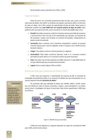 Banco de Dados



                                   Nesta disciplina apenas abordaremos a DDL e a DML.


                           Tipos de Dados

                                    Antes de entrar nos comandos propiamente ditos da SQL, vale a pena comentar
                           sobre tipos de dados. Para definir os atributos das tabelas, precisamos definir os domínios
                           de cada um deles. Isso é feito através da especificação do tipo do dado. Nesse ponto é
                           importante ressaltar que cada SGBD tem um conjunto próprio de tipos de dados. Mas,
                           podemos dizer que, genericamente, vamos encontrar na maioria dos SGBDs tipos como:

                               »   Char(X): Para dados caracteres, onde X é o tamanho máximo permitido de caracteres
                                   e esse tamanho é fixo. Ou seja, se for especificado, por exemplo, um tamanho de
                                   50 caracteres, sempre será ocupado na memória 50 posições, independente da
                                   palavra sendo armazenada.
                               »   Varchar(X): Idem o anterior, mas o tamanho armazenado é variável. Se ocupará
                                   memória apenas para o que for digitado, tendo o X apenas como referência para
                                   tamanho máximo.
                               »   Integer : Para dados numéricos inteiros positivos ou negativos
                               »   Decimal(X,Y): Pada dados numéricos decimais, onde X é o tamanho máximo
                                   permitido da parte inteira e Y é o tamanho máximo da parte fracionária
                               »   Date: Para datas. Seu formato depende do SGBD relacional. E cada SGBD pode ter
                                   um tipo diferenciado para armazenamento de datas.
                               »   Logical: Para os valores lógicos TRUE ou FALSE.


                           Comandos SQL para Definição de Dados (DDL)

                                   A DDL serve para expressar a especificação do esquema do BD. O resultado da
                           compilação dos parâmetros DDLs é um conjunto de tabelas que são armazenadas em um
                           arquivo especial chamado dicionário de dados4.
         Comentário               Os comandos SQL para definição de dados são: CREATE, DROP e ALTER. Vamos
                           dar uma olhada em cada um desses comandos, a seguir e, para exemplificar o uso deles,
4
 Relembrando: o            vamos tomar a modelagem da Figura 4 como base. Nela temos especificado o MER para
Dicionário de Dados        uma Editora.
é um arquivo de
metadados (dados a
respeito de dados)
no SGBD. Ou seja, ele
contém a semântica
dos dados do BD (o
que eles significam).




                                                       Figura 4 - Modelo base para exemplos



                                   O MR para este diagrama é o seguinte (baseado nas regras de conversão do MER
                           para o MR, anteriormente vistas):

    28
 