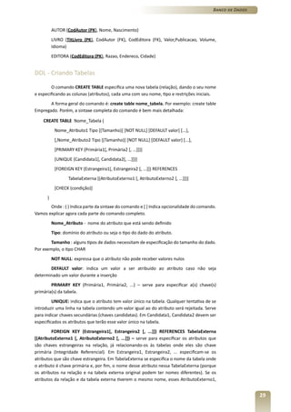 Banco de Dados



          AUTOR (CodAutor (PK), Nome, Nascimento)
          LIVRO (TitLivro (PK), CodAutor (FK), CodEditora (FK), Valor,Publicacao, Volume,
          Idioma)
          EDITORA (CodEditora (PK), Razao, Endereco, Cidade)


DDL - Criando Tabelas

        O comando CREATE TABLE especifica uma nova tabela (relação), dando o seu nome
e especificando as colunas (atributos), cada uma com seu nome, tipo e restrições iniciais.
       A forma geral do comando é: create table nome_tabela. Por exemplo: create table
Empregado. Porém, a sintaxe completa do comando é bem mais detalhada:

    CREATE TABLE Nome_Tabela (
           Nome_Atributo1 Tipo [(Tamanho)] [NOT NULL] [DEFAULT valor] [...],
           [,Nome_Atributo2 Tipo [(Tamanho)] [NOT NULL] [DEFAULT valor] [...],
           [PRIMARY KEY (Primária1[, Primária2 [, ...]])]
           [UNIQUE (Candidata1[, Candidata2[, ...]])]
           [FOREIGN KEY (Estrangeira1[, Estrangeira2 [, ...]]) REFERENCES
                  TabelaExterna [(AtributoExterno1 [, AtributoExterno2 [, ...]])]
           [CHECK (condição)]
      )
       Onde : ( ) Indica parte da sintaxe do comando e [ ] Indica opcionalidade do comando.
Vamos explicar agora cada parte do comando completo.
          Nome_Atributo - nome do atributo que está sendo definido
          Tipo: domínio do atributo ou seja o tipo do dado do atributo.
        Tamanho : alguns tipos de dados necessitam de especificação do tamanho do dado.
Por exemplo, o tipo CHAR
          NOT NULL: expressa que o atributo não pode receber valores nulos
       DEFAULT valor: indica um valor a ser atribuído ao atributo caso não seja
determinado um valor durante a inserção
        PRIMARY KEY (Primária1, Primária2, ...) – serve para especificar a(s) chave(s)
primária(s) da tabela.
         UNIQUE: indica que o atributo tem valor único na tabela. Qualquer tentativa de se
introduzir uma linha na tabela contendo um valor igual ao do atributo será rejeitada. Serve
para indicar chaves secundárias (chaves candidatas). Em Candidata1, Candidata2 devem ser
especificados os atributos que terão esse valor único na tabela.
         FOREIGN KEY (Estrangeira1[, Estrangeira2 [, ...]]) REFERENCES TabelaExterna
[(AtributoExterno1 [, AtributoExterno2 [, ...]]) – serve para especificar os atributos que
são chaves estrangeiras na relação, já relacionando-os às tabelas onde eles são chave
primária (Integridade Referencial). Em Estrangeira1, Estrangeira2, ... especificam-se os
atributos que são chave estrangeira. Em TabelaExterna se especifica o nome da tabela onde
o atributo é chave primária e, por fim, o nome desse atributo nessa TabelaExterna (porque
os atributos na relação e na tabela externa original podem ter nomes diferentes). Se os
atributos da relação e da tabela externa tiverem o mesmo nome, esses AtributoExterno1,


                                                                                                          29
 