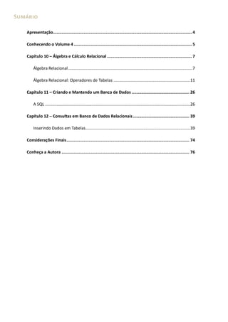 Sumário

   Apresentação................................................................................................................. 4

   Conhecendo o Volume 4 ................................................................................................ 5

   Capítulo 10 – Álgebra e Cálculo Relacional ..................................................................... 7

       Álgebra Relacional ...........................................................................................................7

       Álgebra Relacional: Operadores de Tabelas ..................................................................11

   Capítulo 11 – Criando e Mantendo um Banco de Dados ............................................... 26

       A SQL .............................................................................................................................26

   Capítulo 12 – Consultas em Banco de Dados Relacionais .............................................. 39

       Inserindo Dados em Tabelas ..........................................................................................39

   Considerações Finais .................................................................................................... 74

   Conheça a Autora ........................................................................................................ 76
 