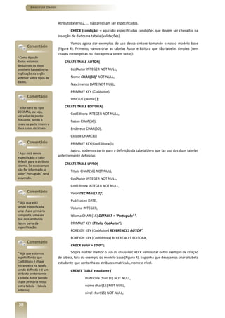 Banco de Dados



                           AtributoExterno2, ... não precisam ser especificados.
                                   CHECK (condição) – aqui são especificadas condições que devem ser checadas na
                           inserção de dados na tabela (validações).
                                    Vamos agora dar exemplos de uso dessa sintaxe tomando o nosso modelo base
         Comentário
                           (Figura 4). Primeiro, vamos criar as tabelas Autor e Editora que são tabelas simples (sem
                           chaves estrangeiras ou checagens a serem feitas):
5
 Como tipo de
dados estamos                  CREATE TABLE AUTOR(
deduzindo os tipos
possíveis baseados na              CodAutor INTEGER NOT NULL,
explicação da seção
anterior sobre tipos de            Nome CHAR(50)5 NOT NULL,
dados.
                                   Nascimento DATE NOT NULL,
                                   PRIMARY KEY (CodAutor),
         Comentário
                                   UNIQUE (Nome) );

6
  Valor será do tipo           CREATE TABLE EDITORA(
DECIMAL, ou seja,
                                   CodEditora INTEGER NOT NULL,
um valor de ponto
flutuante, tendo 3                 Razao CHAR(50),
casas na parte inteira e
duas casas decimais.               Endereco CHAR(50),
                                   Cidade CHAR(30)
         Comentário                PRIMARY KEY(CodEditora ));
                                   Agora, podemos partir para a definição da tabela Livro que faz uso das duas tabelas
7
  Aqui está sendo
especificado o valor
                           anteriormente definidas:
default para o atributo
                               CREATE TABLE LIVRO(
idioma. Se esse campo
não for informado, o               Titulo CHAR(50) NOT NULL,
valor “Português” será
assumido.                          CodAutor INTEGER NOT NULL,
                                   CodEditora INTEGER NOT NULL,
         Comentário                Valor DECIMAL(3.2)6,
                                   Publicacao DATE,
8
 Veja que está
sendo especificada                 Volume INTEGER,
uma chave primária
composta, uma vez                  Idioma CHAR (15) DEFAULT = ‘Português’ 7,
que dois atributos
fazem parte da                     PRIMARY KEY (Titulo, CodAutor8),
especificação.
                                   FOREIGN KEY (CodAutor) REFERENCES AUTOR9,
                                   FOREIGN KEY (CodEditora) REFERENCES EDITORA,
         Comentário
                                   CHECK Valor > 10.010);
9
 Veja que estamos                  Só pra ilustrar melhor o uso da cláusula CHECK vamos dar outro exemplo de criação
espeficifando que          de tabela, fora do exemplo do modelo base (Figura 4). Suponha que desejamos criar a tabela
CodEditora é chave         estudante que contenha os atributos matricula, nome e nível.
estrangeira na tabela
sendo definida e é um              CREATE TABLE estudante (
atributo pertencente
a tabela Autor (sendo                       matricula char(10) NOT NULL,
chave primária nessa
outra tabela – tabela                       nome char(15) NOT NULL,
externa)
                                            nivel char(15) NOT NULL,


    30
 