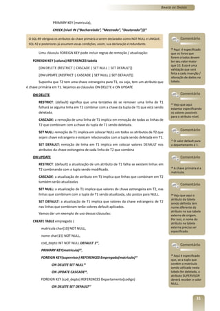 Banco de Dados



                  PRIMARY KEY (matricula),
                  CHECK (nivel IN (“Bacharelado”, ”Mestrado”, ”Doutorado”)))11

 O SQL-89 obrigava os atributos da chave primária a serem declarados como NOT NULL e UNIQUE.               Comentário
 SQL-92 e posteriores já assumem essas condições, assim, sua declaração é redundante.
                                                                                                    10
                                                                                                       Aqui é especificado
        Uma cláusula FOREIGN KEY pode incluir regras de remoção / atualização:                      que os livros que
                                                                                                    forem criados devem
    FOREIGN KEY (coluna) REFERENCES tabela                                                          ter seu valor maior
                                                                                                    que 10. Essa é uma
        [ON DELETE {RESTRICT | CASCADE | SET NULL | SET DEFAULT}]                                   validação que será
                                                                                                    feita a cada inserção /
        [ON UPDATE {RESTRICT | CASCADE | SET NULL | SET DEFAULT}]
                                                                                                    alteração de dados na
        Suponha que T2 tem uma chave estrangeira para T1, ou seja, tem um atributo que              tabela.
é chave primária em T1. Vejamos as cláusulas ON DELETE e ON UPDATE

    ON DELETE                                                                                              Comentário

        RESTRICT: (default) significa que uma tentativa de se remover uma linha de T1               11
                                                                                                      Veja que aqui
        falhará se alguma linha em T2 combinar com a chave da tupla de T1 que está sendo            estamos especificando
        deletada.                                                                                   os valores possíveis
                                                                                                    para o atributo nível.
        CASCADE: a remoção de uma linha de T1 implica em remoção de todas as linhas de
        T2 que combinam com a chave da tupla de T1 sendo deletada.
                                                                                                           Comentário
        SET NULL: remoção de T1 implica em colocar NULL em todos os atributos de T2 que
        sejam chave estrangeira e estejam relacionados com a tupla sendo deletada em T1.
                                                                                                    12
                                                                                                       O valor default para
        SET DEFAULT: remoção de linha em T1 implica em colocar valores DEFAULT nos                  o departamento é 1.
        atributos da chave estrangeira de cada linha de T2 que combina
    ON UPDATE                                                                                              Comentário
        RESTRICT: (default) a atualização de um atributo de T1 falha se existem linhas em
        T2 combinando com a tupla sendo modificada.                                                  A chave primária é a
                                                                                                    13

                                                                                                    matrícula.
        CASCADE: a atualização de atributo em T1 implica que linhas que combinam em T2
        também serão atualizadas
                                                                                                           Comentário
        SET NULL: a atualização de T1 implica que valores da chave estrangeira em T2, nas
        linhas que combinam com a tupla de T1 sendo atualizada, são postos para NULL.               14
                                                                                                       Veja que aqui o
                                                                                                    atributo da tabela
        SET DEFAULT: a atualização de T1 implica que valores da chave estrangeira de T2             sendo definida tem
        nas linhas que combinam terão valores default aplicados.                                    nome diferente do
                                                                                                    atributo na sua tabela
        Vamos dar um exemplo de uso dessas cláusulas:                                               externa de origem.
                                                                                                    Por isso, o nome do
    CREATE TABLE empregado (
                                                                                                    atributo na tabela
         matricula char(10) NOT NULL,                                                               externa precisa ser
                                                                                                    especificado.
         nome char(15) NOT NULL,
         cod_depto INT NOT NULL DEFAULT 112,                                                               Comentário
         PRIMARY KEY(matricula) ,    13

                                                                                                    15
                                                                                                       Aqui é especificado
         FOREIGN KEY(supervisor) REFERENCES Empregado(matricula)14
                                                                                                    que, se a tupla que
                 ON DELETE SET NULL15                                                               contém a matrícula
                                                                                                    sendo utilizada nesta
                 ON UPDATE CASCADE16,                                                               tabela for deletada, o
                                                                                                    atributo SUPERVISOR
         FOREIGN KEY (cod_depto) REFERENCES Departamento(codigo)                                    deverá receber o valor
                                                                                                    NULL.
                 ON DELETE SET DEFAULT17


                                                                                                                       31
 