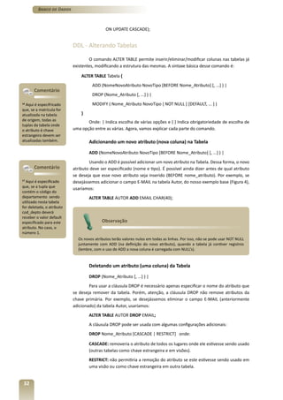 Banco de Dados



                                            ON UPDATE CASCADE);


                           DDL - Alterando Tabelas

                                   O comando ALTER TABLE permite inserir/eliminar/modificar colunas nas tabelas já
                           existentes, modificando a estrutura das mesmas. A sintaxe básica desse comando é:

                               ALTER TABLE Tabela {
                                    ADD (NomeNovoAtributo NovoTipo [BEFORE Nome_Atributo] [, ...] ) |
       Comentário
                                    DROP (Nome_Atributo [, ...] ) |
16
  Aqui é especifricado              MODIFY ( Nome_Atributo NovoTipo [ NOT NULL ] [DEFAULT, ... ] )
que, se a matrícula for
atualizada na tabela           }
de origem, todas as               Onde: | Indica escolha de várias opções e { } Indica obrigatoriedade de escolha de
tuplas da tabela onde
o atributo é chave         uma opção entre as várias. Agora, vamos explicar cada parte do comando.
estrangeira devem ser
atualizadas também.                Adicionando um novo atributo (nova coluna) na Tabela

                                   ADD (NomeNovoAtributo NovoTipo [BEFORE Nome_Atributo] [, ...] ) |
                                   Usando o ADD é possível adicionar um novo atributo na Tabela. Dessa forma, o novo
       Comentário          atributo deve ser especificado (nome e tipo). É possível ainda dizer antes de qual atributo
                           se deseja que esse novo atributo seja inserido (BEFORE nome_atributo). Por exemplo, se
17
   Aqui é especificado     desejássemos adicionar o campo E-MAIL na tabela Autor, do nosso exemplo base (Figura 4),
que, se a tupla que        usaríamos:
contém o código do
departamento sendo                 ALTER TABLE AUTOR ADD EMAIL CHAR(40);
utilizado nesta tabela
for deletada, o atributo
cod_depto deverá
receber o valor default
especificado para este                    Observação
atributo. No caso, o
número 1.
                             Os novos atributos terão valores nulos em todas as linhas. Por isso, não se pode usar NOT NULL
                             juntamente com ADD (na definição do novo atributo), quando a tabela já contiver registros
                             (lembre, com o uso de ADD a nova coluna é carregada com NULL’s).


                                   Deletando um atributo (uma coluna) da Tabela

                                   DROP (Nome_Atributo [, ...] ) |
                                   Para usar a cláusula DROP é necessário apenas especificar o nome do atributo que
                           se deseja remover da tabela. Porém, atenção, a cláusula DROP não remove atributos da
                           chave primária. Por exemplo, se desejássemos eliminar o campo E-MAIL (anteriormente
                           adicionado) da tabela Autor, usaríamos:
                                   ALTER TABLE AUTOR DROP EMAIL;
                                   A cláusula DROP pode ser usada com algumas configurações adicionais:
                                   DROP Nome_Atributo [CASCADE | RESTRICT] onde:

                                   CASCADE: removeria o atributo de todos os lugares onde ele estivesse sendo usado
                                   (outras tabelas como chave estrangeira e em visões).
                                   RESTRICT: não permitiria a remoção do atributo se este estivesse sendo usado em
                                   uma visão ou como chave estrangeira em outra tabela.


 32
 