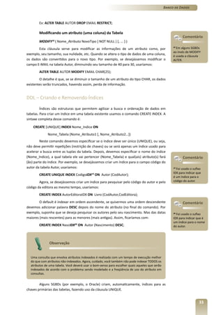 Banco de Dados



        Ex: ALTER TABLE AUTOR DROP EMAIL RESTRICT;

        Modificando um atributo (uma coluna) da Tabela
                                                                                                           Comentário
        MODIFY18 ( Nome_Atributo NovoTipo [ NOT NULL ] [, ... ] )
       Esta cláusula serve para modificar as informações de um atributo como, por
                                                                                                     18
                                                                                                       Em alguns SGBDs
                                                                                                     ao invés de MODIFY
exemplo, seu tamanho, sua nulidade, etc. Quando se altera o tipo de dados de uma coluna,
                                                                                                     é usada a cláusula
os dados são convertidos para o novo tipo. Por exemplo, se desejássemos modificar o                  ALTER.
campo E-MAIL na tabela Autor, diminuindo seu tamanho de 40 para 30, usaríamos:
        ALTER TABLE AUTOR MODIFY EMAIL CHAR(25);
        O detalhe é que, se se diminuir o tamanho de um atributo do tipo CHAR, os dados
existentes serão truncados, havendo assim, perda de informação.


DDL – Criando e Removendo Índices

         Índices são estruturas que permitem agilizar a busca e ordenação de dados em
tabelas. Para criar um índice em uma tabela existente usamos o comando CREATE INDEX. A
sintaxe completa desse comando é:

    CREATE [UNIQUE] INDEX Nome_Indice ON
             Nome_Tabela (Nome_Atributo1 [, Nome_Atributo2…])
         Neste comando devemos especificar se o índice deve ser único (UNIQUE), ou seja,
não deve permitir repetições (restrição de chaves) ou se será apenas um índice usado para
acelerar a busca entre as tuplas da tabela. Depois, devemos especificar o nome do índice
(Nome_Indice), a qual tabela ele vai pertencer (Nome_Tabela) e qual(ais) atributo(s) fará                  Comentário
(ão) parte do índice. Por exemplo, se desejássemos criar um índice para o campo código do
autor da tabela Autor, usaríamos:                                                                    19
                                                                                                       Foi usado o sufixo
                                                                                                     IDX para indicar que
        CREATE UNIQUE INDEX CodigoIDX ON Autor (CodAutor);
                                            19
                                                                                                     é um índice para o
        Agora, se desejássemos criar um índice para pesquisar pelo código do autor e pelo            código do autor.
código da editora ao mesmo tempo, usaríamos:
        CREATE INDEX AutorEditoraIDX ON Livro (CodAutor,CodEditora);
        O default é indexar em ordem ascendente, se quisermos uma ordem descendente                        Comentário
devemos adicionar palavra DESC depois do nome do atributo (no final do comando). Por
exemplo, suponha que se deseja pesquisar os autores pelo seu nascimento. Mas das datas               20
                                                                                                        Foi usado o sufixo
maiores (mais rescentes) para as menores (mais antigas). Assim, ficaríamos com:                      IDX para indicar que é
                                                                                                     um índice para o nome
        CREATE INDEX NascIDX20 ON Autor (Nascimento) DESC;                                           do autor.




              Observação


  Uma consulta que envolva atributos indexados é realizada com um tempo de execução melhor
  do que com atributos não-indexados. Agora, cuidado, você também não pode indexar TODOS os
  atributos de uma tabela. Você deverá usar o bom-senso para escolher quais aqueles que serão
  indexados de acordo com o problema sendo modelado e a freqüência de uso do atributo em
  consultas.


        Alguns SGBDs (por exemplo, o Oracle) criam, automaticamente, índices para as
chaves primárias das tabelas, fazendo uso da cláusula UNIQUE.


                                                                                                                       33
 